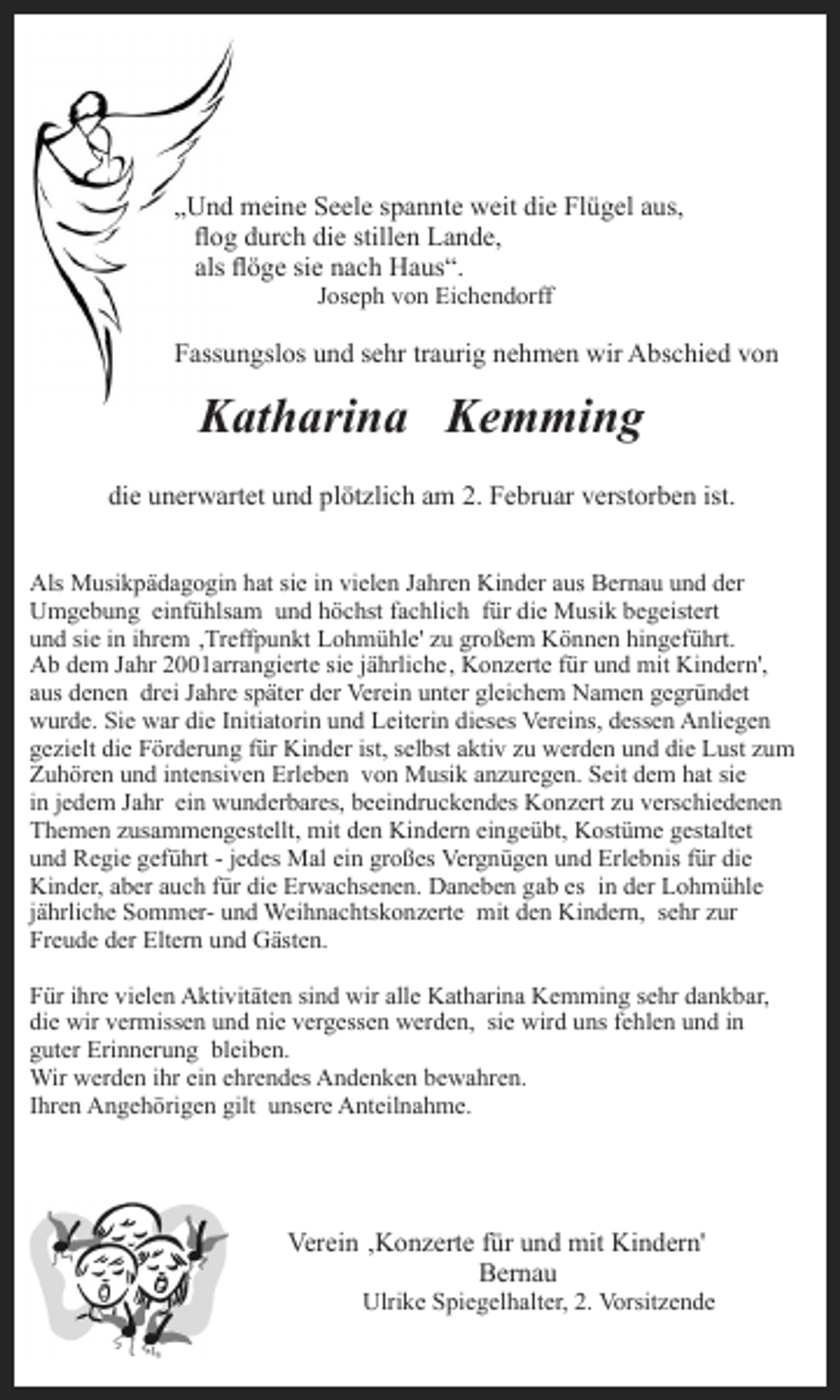 <p>„Und meine Seele spannte weit die Flügel aus,<br />og durch die stillen Lande,<br />als öge sie nach Haus“.<br />Joseph von Eichendorff</p><p>Fassungslos und sehr traurig nehmen wir Abschied von</p><p>Katharina Kemming<br />die unerwartet und plötzlich am 2. Februar verstorben ist.<br />Als Musikpädagogin hat sie in vielen Jahren Kinder aus Bernau und der<br />Umgebung einfühlsam und höchst fachlich für die Musik begeistert<br />und sie in ihrem ‚Treffpunkt Lohmühle' zu großem Können hingeführt.<br />Ab dem Jahr 2001arrangierte sie jährliche‚ Konzerte für und mit Kindern',<br />aus denen drei Jahre später der Verein unter gleichem Namen gegründet<br />wurde. Sie war die Initiatorin und Leiterin dieses Vereins, dessen Anliegen<br />gezielt die Förderung für Kinder ist, selbst aktiv zu werden und die Lust zum<br />Zuhören und intensiven Erleben von Musik anzuregen. Seit dem hat sie<br />in jedem Jahr ein wunderbares, beeindruckendes Konzert zu verschiedenen<br />Themen zusammengestellt, mit den Kindern eingeübt, Kostüme gestaltet<br />und Regie geführt - jedes Mal ein großes Vergnügen und Erlebnis für die<br />Kinder, aber auch für die Erwachsenen. Daneben gab es in der Lohmühle<br />jährliche Sommer- und Weihnachtskonzerte mit den Kindern, sehr zur<br />Freude der Eltern und Gästen.<br />Für ihre vielen Aktivitäten sind wir alle Katharina Kemming sehr dankbar,<br />die wir vermissen und nie vergessen werden, sie wird uns fehlen und in<br />guter Erinnerung bleiben.<br />Wir werden ihr ein ehrendes Andenken bewahren.<br />Ihren Angehörigen gilt unsere Anteilnahme.</p><p>Verein ‚Konzerte für und mit Kindern'<br />Bernau<br />Ulrike Spiegelhalter, 2. Vorsitzende</p>