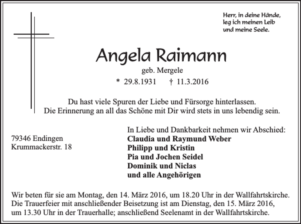 <p>Herr, in deine Hände,<br />leg ich meinen Leib<br />und meine Seele.</p><p>Angela Raimann<br />geb. Mergele<br />* 29.8.1931 † 11.3.2016</p><p>Du hast viele Spuren der Liebe und Fürsorge hinterlassen.<br />Die Erinnerung an all das Schöne mit Dir wird stets in uns lebendig sein.<br />79346 Endingen<br />Krummackerstr. 18</p><p>In Liebe und Dankbarkeit nehmen wir Abschied:<br />Claudia und Raymund Weber<br />Philipp und Kristin<br />Pia und Jochen Seidel<br />Dominik und Niclas<br />und alle Angehörigen</p><p>Wir beten für sie am Montag, den 14. März 2016, um 18.20 Uhr in der Wallfahrtskirche.<br />Die Trauerfeier mit anschließender Beisetzung ist am Dienstag, den 15. März 2016,<br />um 13.30 Uhr in der Trauerhalle; anschließend Seelenamt in der Wallfahrtskirche.</p>
