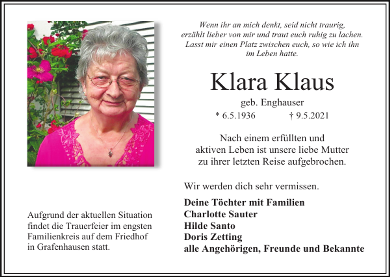 <p>Wenn ihr an mich denkt, seid nicht traurig,<br />erzählt lieber von mir und traut euch ruhig zu lachen.<br />Lasst mir einen Platz zwischen euch, so wie ich ihn<br />im Leben hatte.</p><p>Klara Klaus<br />geb. Enghauser<br />* 6.5.1936</p><p>† 9.5.2021</p><p>Nach einem erfüllten und<br />aktiven Leben ist unsere liebe Mutter<br />zu ihrer letzten Reise aufgebrochen.<br />Wir werden dich sehr vermissen.<br />Aufgrund der aktuellen Situation<br />findet die Trauerfeier im engsten<br />Familienkreis auf dem Friedhof<br />in Grafenhausen statt.</p><p>Deine Töchter mit Familien<br />Charlotte Sauter<br />Hilde Santo<br />Doris Zetting<br />alle Angehörigen, Freunde und Bekannte</p>