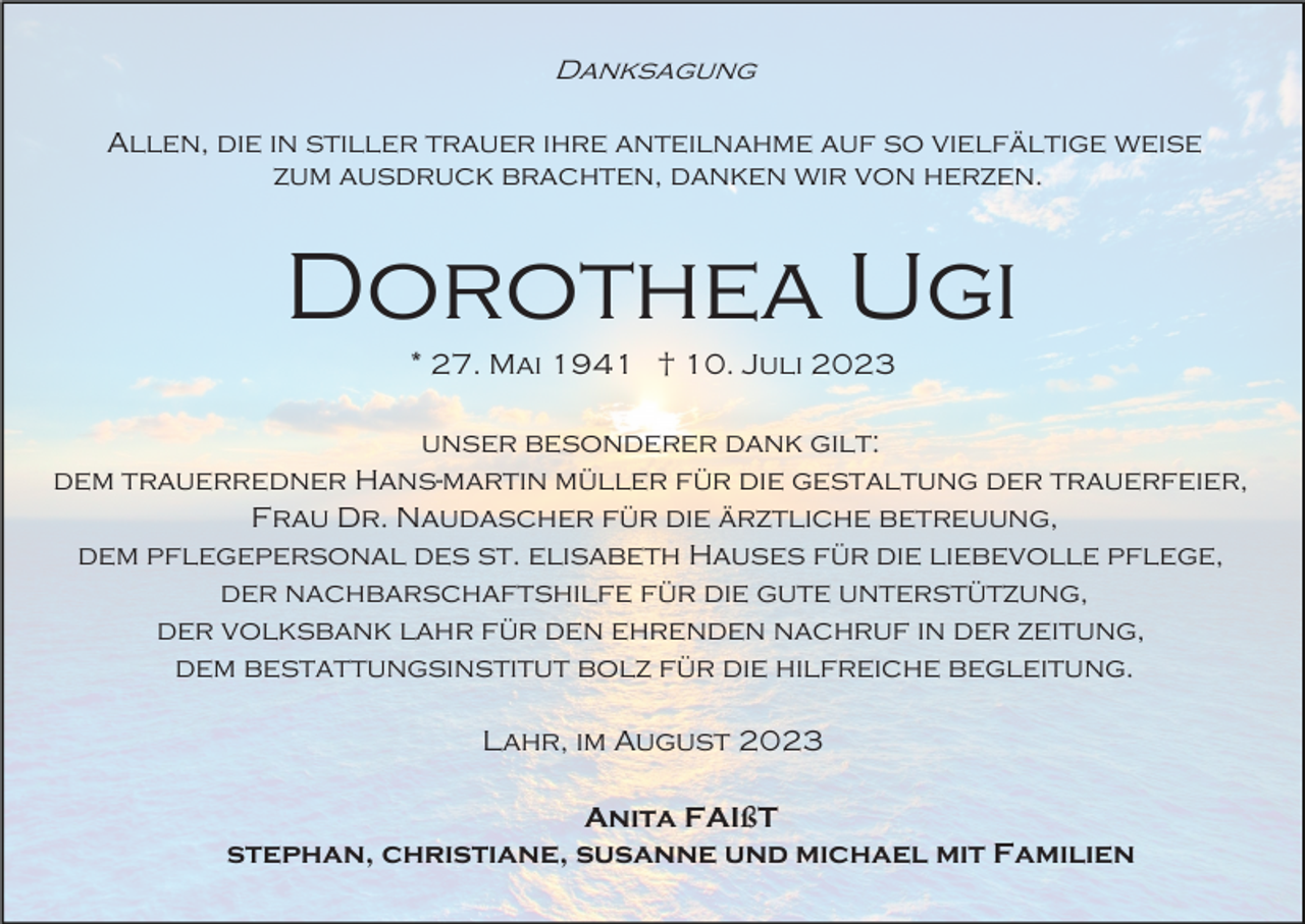 <p>Danksagung<br />Allen, die in stiller trauer ihre anteilnahme auf so vielfältige weise<br />zum ausdruck brachten, danken wir von herzen.</p><p>Dorothea Ugi<br />* 27. Mai 1941 † 10. Juli 2023<br />unser besonderer dank gilt:<br />dem trauerredner Hans-martin müller für die gestaltung der trauerfeier,<br />Frau Dr. Naudascher für die ärztliche betreuung,<br />dem pflegepersonal des st. elisabeth Hauses für die liebevolle pflege,<br />der nachbarschaftshilfe für die gute unterstützung,<br />der volksbank lahr für den ehrenden nachruf in der zeitung,<br />dem bestattungsinstitut bolz für die hilfreiche begleitung.<br />Lahr, im August 2023<br />Anita FAIßT<br />stephan, christiane, susanne und michael mit Familien</p>