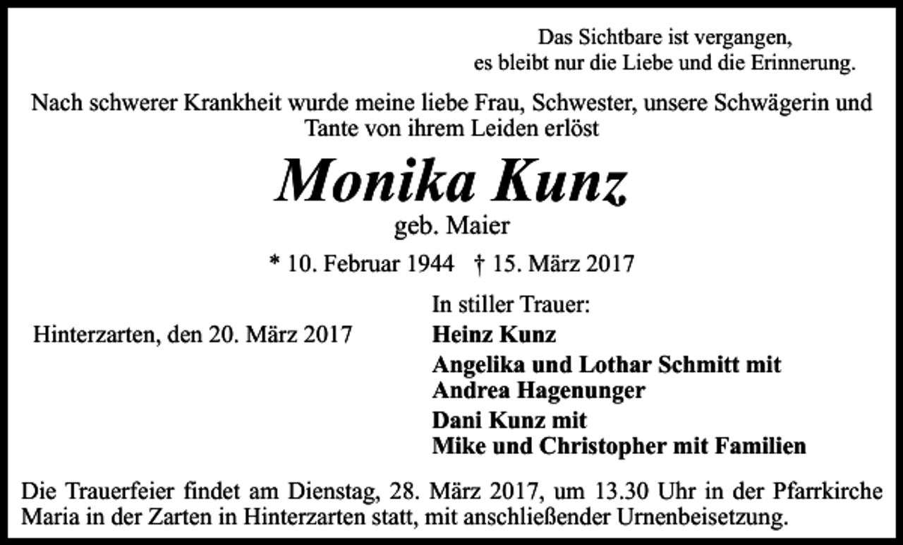 <p>Das Sichtbare ist vergangen,<br />es bleibt nur die Liebe und die Erinnerung.</p><p>Nach schwerer Krankheit wurde meine liebe Frau, Schwester, unsere Schwägerin und<br />Tante von ihrem Leiden erlöst</p><p>Monika Kunz<br />geb. Maier</p><p>* 10. Februar 1944 † 15. März 2017<br />Hinterzarten, den 20. März 2017</p><p>In stiller Trauer:<br />Heinz Kunz<br />Angelika und Lothar Schmitt mit<br />Andrea Hagenunger<br />Dani Kunz mit<br />Mike und Christopher mit Familien</p><p>Die Trauerfeier findet am Dienstag, 28. März 2017, um 13.30 Uhr in der Pfarrkirche<br />Maria in der Zarten in Hinterzarten statt, mit anschließender Urnenbeisetzung.</p>