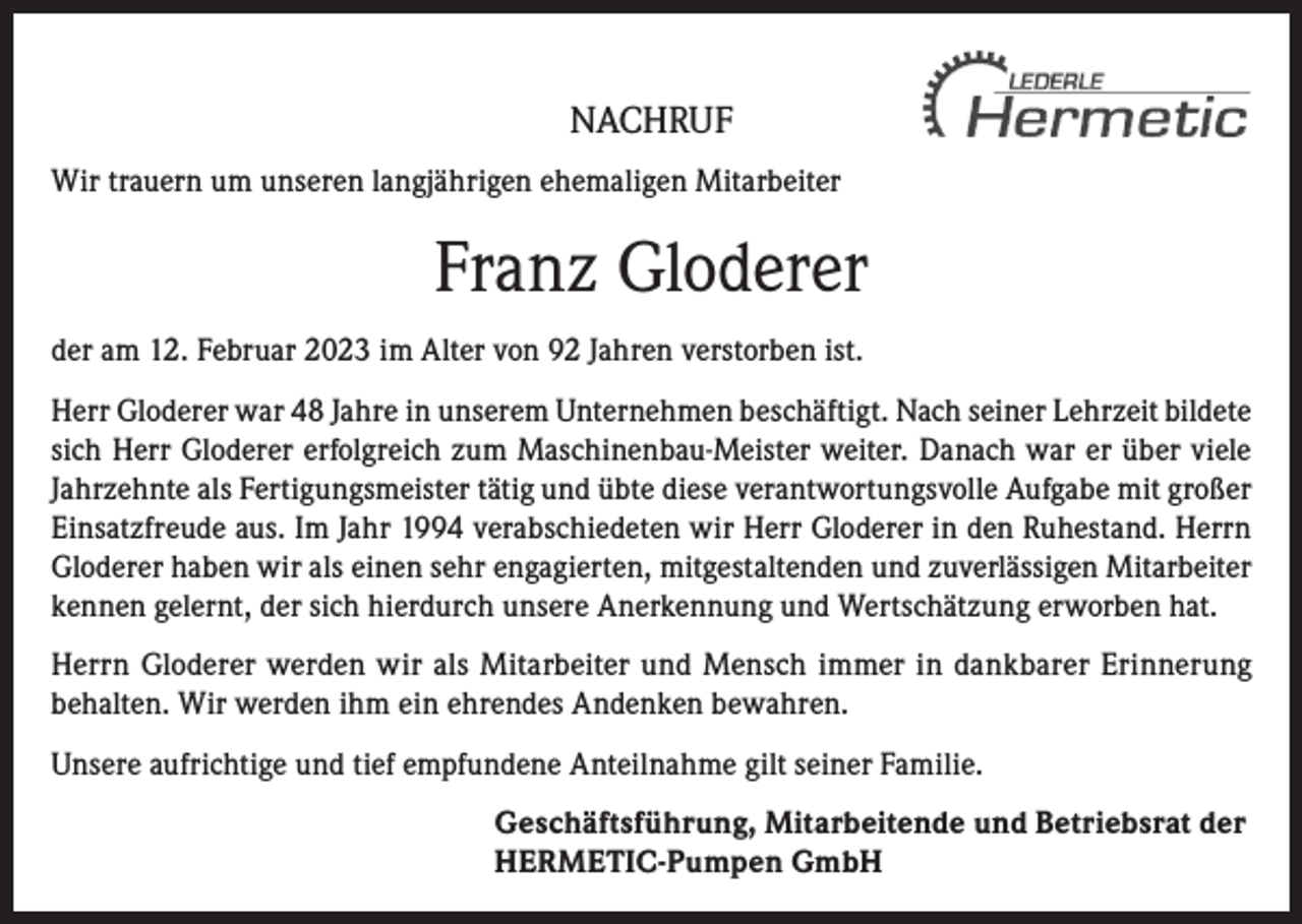 <p>NACHRUF<br />Wir trauern um unseren langjährigen ehemaligen Mitarbeiter</p><p>Franz Gloderer<br />der am 12. Februar 2023 im Alter von 92 Jahren verstorben ist.<br />Herr Gloderer war 48 Jahre in unserem Unternehmen beschäftigt. Nach seiner Lehrzeit bildete<br />sich Herr Gloderer erfolgreich zum Maschinenbau-Meister weiter. Danach war er über viele<br />Jahrzehnte als Fertigungsmeister tätig und übte diese verantwortungsvolle Aufgabe mit großer<br />Einsatzfreude aus. Im Jahr 1994 verabschiedeten wir Herr Gloderer in den Ruhestand. Herrn<br />Gloderer haben wir als einen sehr engagierten, mitgestaltenden und zuverlässigen Mitarbeiter<br />kennen gelernt, der sich hierdurch unsere Anerkennung und Wertschätzung erworben hat.<br />Herrn Gloderer werden wir als Mitarbeiter und Mensch immer in dankbarer Erinnerung<br />behalten. Wir werden ihm ein ehrendes Andenken bewahren.<br />Unsere aufrichtige und tief empfundene Anteilnahme gilt seiner Familie.<br />Geschäftsführung, Mitarbeitende und Betriebsrat der<br />HERMETIC-Pumpen GmbH</p>