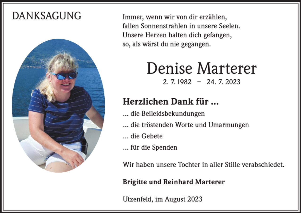 <p>DANKSAGUNG Immer, wenn wir von dir erzählen,</p><p>fallen Sonnenstrahlen in unsere Seelen.<br />Unsere Herzen halten dich gefangen,<br />so, als wärst du nie gegangen.</p><p>Denise Marterer<br />2. 7. 1982 – 24. 7. 2023</p><p>Herzlichen Dank für …<br />… die Beileidsbekundungen<br />… die tröstenden Worte und Umarmungen<br />… die Gebete<br />… für die Spenden<br />Wir haben unsere Tochter in aller Stille verabschiedet.<br />Brigitte und Reinhard Marterer<br />Utzenfeld, im August 2023</p>