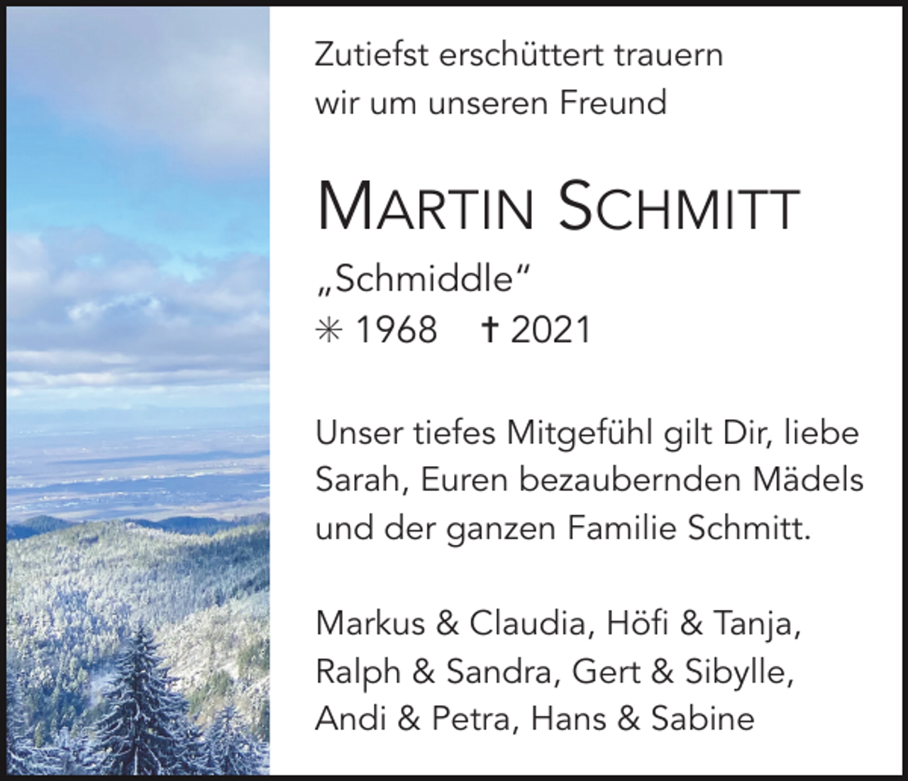 <p>Zutiefst erschüttert trauern<br />wir um unseren Freund</p><p>MARTIN SCHMITT<br />„Schmiddle“<br />✳ 1968 ✝ 2021<br />Unser tiefes Mitgefühl gilt Dir, liebe<br />Sarah, Euren bezaubernden Mädels<br />und der ganzen Familie Schmitt.<br />Markus &amp; Claudia, Höfi &amp; Tanja,<br />Ralph &amp; Sandra, Gert &amp; Sibylle,<br />Andi &amp; Petra, Hans &amp; Sabine</p>