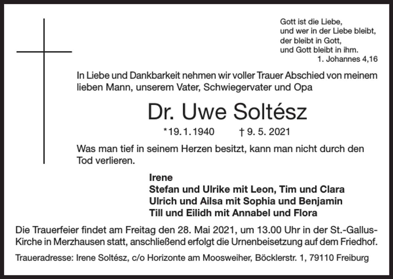 <p>Gott ist die Liebe,<br />und wer in der Liebe bleibt,<br />der bleibt in Gott,<br />und Gott bleibt in ihm.</p><p>1. Johannes 4,16</p><p>In Liebe und Dankbarkeit nehmen wir voller Trauer Abschied von meinem<br />lieben Mann, unserem Vater, Schwiegervater und Opa</p><p>Dr. Uwe Soltész<br />* 19. 1. 1940</p><p>† 9. 5. 2021</p><p>Was man tief in seinem Herzen besitzt, kann man nicht durch den<br />Tod verlieren.<br />Irene<br />Stefan und Ulrike mit Leon, Tim und Clara<br />Ulrich und Ailsa mit Sophia und Benjamin<br />Till und Eilidh mit Annabel und Flora<br />Die Trauerfeier findet am Freitag den 28. Mai 2021, um 13.00 Uhr in der St.-GallusKirche in Merzhausen statt, anschließend erfolgt die Urnenbeisetzung auf dem Friedhof.<br />Traueradresse: Irene Soltész, c/o Horizonte am Moosweiher, Böcklerstr. 1, 79110 Freiburg</p>