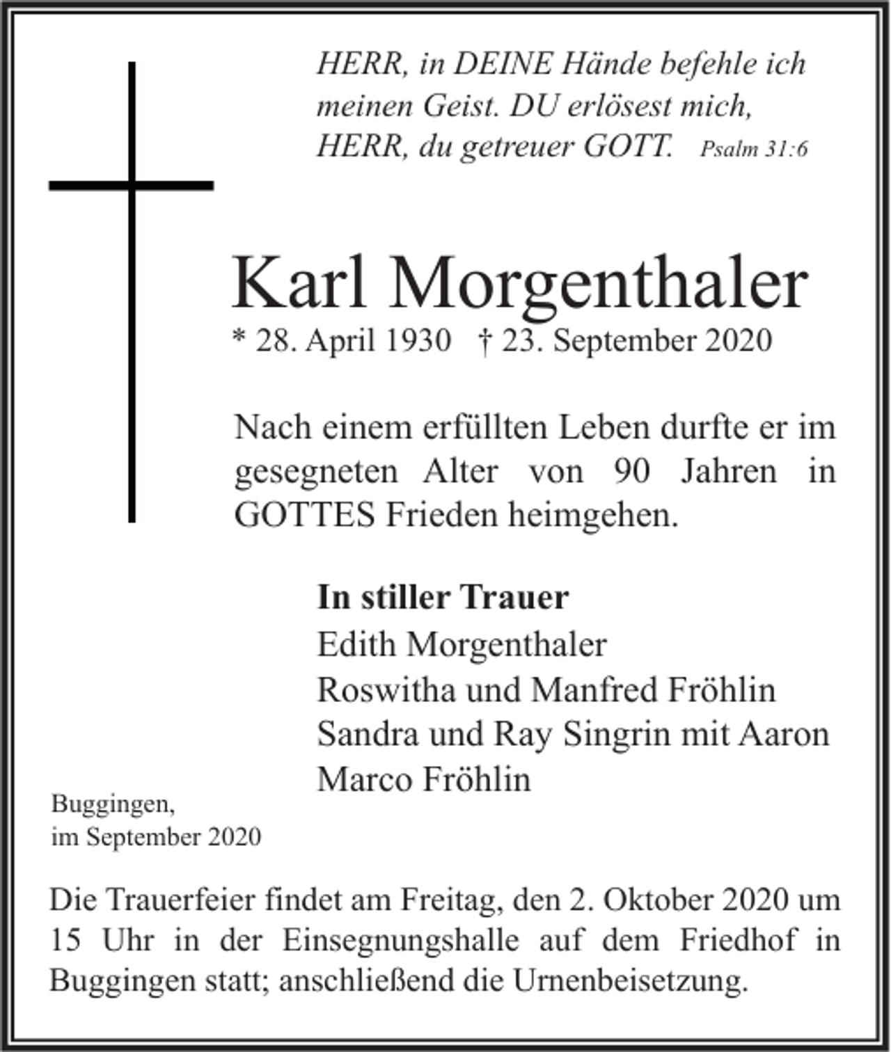<p>HERR, in DEINE Hände befehle ich<br />meinen Geist. DU erlösest mich,<br />HERR, du getreuer GOTT. Psalm 31:6</p><p>Karl Morgenthaler<br />* 28. April 1930 † 23. September 2020</p><p>Nach einem erfüllten Leben durfte er im<br />gesegneten Alter von 90 Jahren in<br />GOTTES Frieden heimgehen.</p><p>Buggingen,<br />im September 2020</p><p>In stiller Trauer<br />Edith Morgenthaler<br />Roswitha und Manfred Fröhlin<br />Sandra und Ray Singrin mit Aaron<br />Marco Fröhlin</p><p>Die Trauerfeier findet am Freitag, den 2. Oktober 2020 um<br />15 Uhr in der Einsegnungshalle auf dem Friedhof in<br />Buggingen statt; anschließend die Urnenbeisetzung.</p>