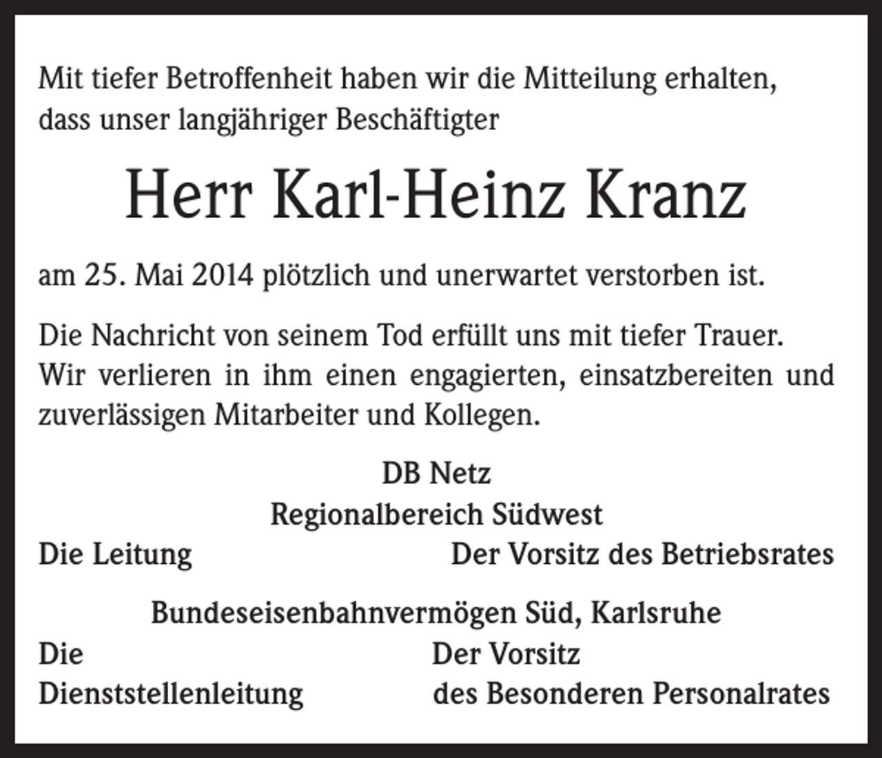 <p>Mit tiefer Betroffenheit haben wir die Mitteilung erhalten,<br />dass unser langjähriger Beschäftigter</p><p>Herr Karl-Heinz Kranz<br />am 25. Mai 2014 plötzlich und unerwartet verstorben ist.<br />Die Nachricht von seinem Tod erfüllt uns mit tiefer Trauer.<br />Wir verlieren in ihm einen engagierten, einsatzbereiten und<br />zuverlässigen Mitarbeiter und Kollegen.</p><p>Die Leitung</p><p>DB Netz<br />Regionalbereich Südwest<br />Der Vorsitz des Betriebsrates</p><p>Bundeseisenbahnvermögen Süd, Karlsruhe<br />Die<br />Der Vorsitz<br />Dienststellenleitung<br />des Besonderen Personalrates</p>
