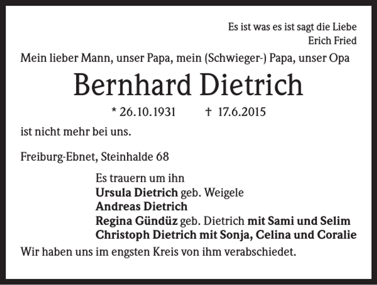 <p>Es ist was es ist sagt die Liebe<br />Erich Fried</p><p>Mein lieber Mann, unser Papa, mein (Schwieger-) Papa, unser Opa</p><p>Bernhard Dietrich<br />* 26.10.1931</p><p>† 17.6.2015</p><p>ist nicht mehr bei uns.<br />Freiburg-Ebnet, Steinhalde 68<br />Es trauern um ihn<br />Ursula Dietrich geb. Weigele<br />Andreas Dietrich<br />Regina Gündüz geb. Dietrich mit Sami und Selim<br />Christoph Dietrich mit Sonja, Celina und Coralie<br />Wir haben uns im engsten Kreis von ihm verabschiedet.</p>