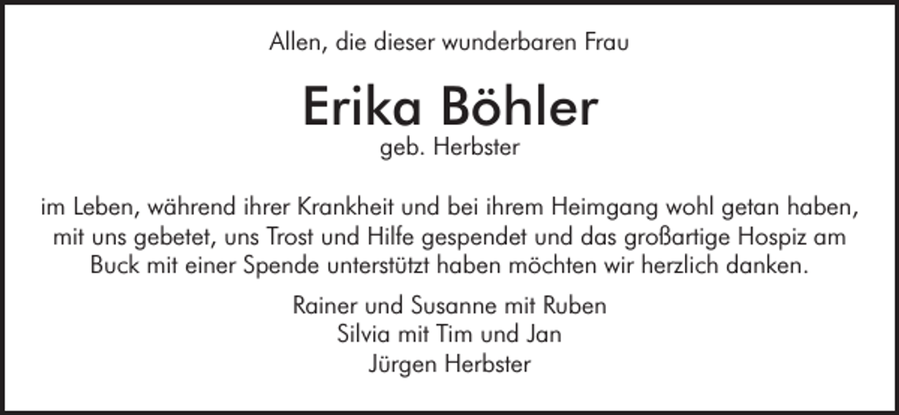 <p>Allen, die dieser wunderbaren Frau</p><p>Erika Böhler<br />geb. Herbster</p><p>im Leben, während ihrer Krankheit und bei ihrem Heimgang wohl getan haben,<br />mit uns gebetet, uns Trost und Hilfe gespendet und das großartige Hospiz am<br />Buck mit einer Spende unterstützt haben möchten wir herzlich danken.<br />Rainer und Susanne mit Ruben<br />Silvia mit Tim und Jan<br />Jürgen Herbster</p>