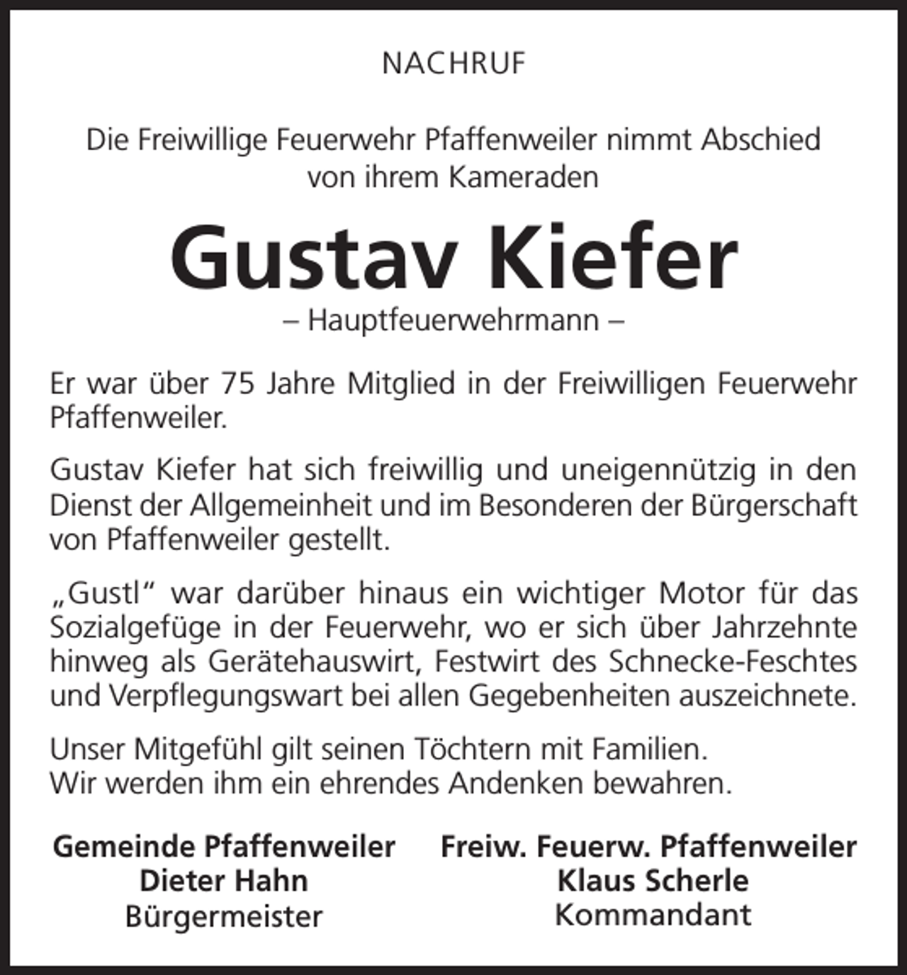 <p>NACHRUF<br />Die Freiwillige Feuerwehr Pfaffenweiler nimmt Abschied<br />von ihrem Kameraden</p><p>Gustav Kiefer<br />– Hauptfeuerwehrmann –</p><p>Er war über 75 Jahre Mitglied in der Freiwilligen Feuerwehr<br />Pfaffenweiler.<br />Gustav Kiefer hat sich freiwillig und uneigennützig in den<br />Dienst der Allgemeinheit und im Besonderen der Bürgerschaft<br />von Pfaffenweiler gestellt.<br />„Gustl“ war darüber hinaus ein wichtiger Motor für das<br />Sozialgefüge in der Feuerwehr, wo er sich über Jahrzehnte<br />hinweg als Gerätehauswirt, Festwirt des Schnecke-Feschtes<br />und Verpflegungswart bei allen Gegebenheiten auszeichnete.<br />Unser Mitgefühl gilt seinen Töchtern mit Familien.<br />Wir werden ihm ein ehrendes Andenken bewahren.<br />Gemeinde Pfaffenweiler<br />Dieter Hahn<br />Bürgermeister</p><p>Freiw. Feuerw. Pfaffenweiler<br />Klaus Scherle<br />Kommandant</p>