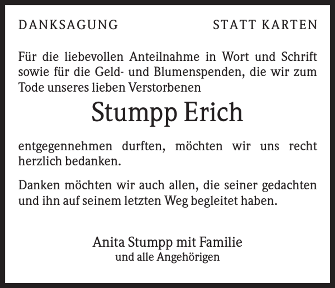 <p>DANKSAGUNG</p><p>S TA TT K A RTEN</p><p>Für die liebevollen Anteilnahme in Wort und Schrift<br />sowie für die Geld- und Blumenspenden, die wir zum<br />Tode unseres lieben Verstorbenen</p><p>Stumpp Erich<br />entgegennehmen durften, möchten wir uns recht<br />herzlich bedanken.<br />Danken möchten wir auch allen, die seiner gedachten<br />und ihn auf seinem letzten Weg begleitet haben.</p><p>Anita Stumpp mit Familie<br />und alle Angehörigen</p>