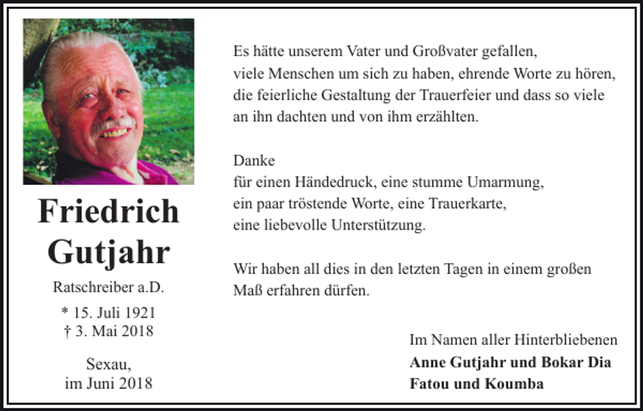 <p>Es hhätte<br />Es<br />ätt e uunserem<br />ns er e m Vater<br />Vat er uund<br />n d Großvater<br />Gr o ß v at er ggefallen,<br />ef all e n,<br />viele<br />vi<br />el e Menschen<br />M e ns c h e n uum<br />m sisich<br />c h zzuu hhaben,<br />a b e n, eehrende<br />hr e n d e Worte<br />W ort e zzuu hhören,<br />ör e n,<br />die<br />viele<br />di<br />e ffeierliche<br />ei erli c h e Gestaltung<br />G est alt u n g dder<br />er Trauerfeier<br />Tr a u erf ei er uund<br />n d ddass<br />ass ssoo vi<br />el e<br />aann iihn<br />h n dachten<br />d a c ht e n und<br />u n d von<br />v o n iihm<br />h m ererzählten.<br />z ä hlt e n.</p><p>FFriedrich<br />ri e d ri c h<br />GGutjahr<br />utj a h r<br />RRatschreiber<br />ats c hr ei b er a.a.D.<br />D.<br />** 115.<br />5. JJuli<br />uli 11<br />†† 3.<br />3. Mai<br />M ai 22</p><p>SSexau,<br />e x a u,<br />iimm Juni<br />J u ni</p><p>DDanke<br />a n ke<br />stumme<br />ffür<br />ür einen<br />ei n e n Händedruck,<br />H ä n d e dr u c k, eine<br />ei ne st<br />u m m e Umarmung,<br />U m ar m u n g,<br />einn paar<br />ei<br />p a ar trtröstende<br />öst e n d e Worte,<br />W ort e, eine<br />ei n e Trauerkarte,<br />Tr a u er k art e,<br />eine<br />ei<br />n e liliebevolle<br />e b e v oll e Unterstützung.<br />U nt erst üt z u n g.<br />Wirh ahaben<br />Wir<br />b e n allalldidies<br />es i nind eden<br />n letzten<br />l et zt e n Tagen<br />Ta g e n iinn einem<br />ei n e m großen<br />gro ß e n<br />erfahren<br />MMaß<br />a ß erf<br />a hr e n d dürfen.<br />ürf e n.<br />IImm Namen<br />N a m e n aller<br />all er Hinterbliebenen<br />Hi nt er blie b e n e n<br />AAnne<br />n n e Gutjahr<br />G utj a h r uund<br />n d BBokar<br />o k a r Dia<br />Di a<br />FFatou<br />at o u uund<br />n d Koumba<br />Kou mba</p>