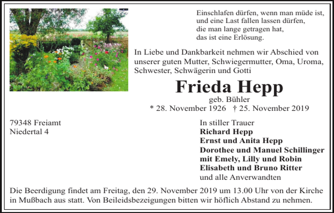 <p>Einschlafen dürfen, wenn man müde ist,<br />und eine Last fallen lassen dürfen,<br />die man lange getragen hat,<br />das ist eine Erlösung.</p><p>In Liebe und Dankbarkeit nehmen wir Abschied von<br />unserer guten Mutter, Schwiegermutter, Oma, Uroma,<br />Schwester, Schwägerin und Gotti</p><p>Frieda Hepp<br />geb. Bühler<br />* 28. November 1926 † 25. November 2019<br />79348 Freiamt<br />Niedertal 4</p><p>In stiller Trauer<br />Richard Hepp<br />Ernst und Anita Hepp<br />Dorothee und Manuel Schillinger<br />mit Emely, Lilly und Robin<br />Elisabeth und Bruno Ritter<br />und alle Anverwandten</p><p>Die Beerdigung findet am Freitag, den 29. November 2019 um 13.00 Uhr von der Kirche<br />in Mußbach aus statt. Von Beileidsbezeigungen bitten wir höflich Abstand zu nehmen.</p>