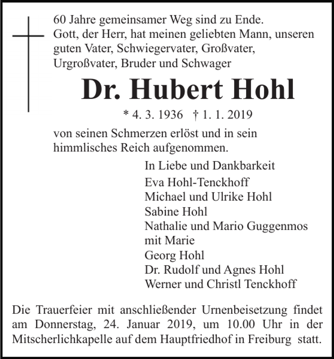 <p>60 Jahre gemeinsamer Weg sind zu Ende.<br />Gott, der Herr, hat meinen geliebten Mann, unseren<br />guten Vater, Schwiegervater, Großvater,<br />Urgroßvater, Bruder und Schwager</p><p>Dr. Hubert Hohl<br />* 4. 3. 1936 † 1. 1. 2019<br />von seinen Schmerzen erlöst und in sein<br />himmlisches Reich aufgenommen.<br />In Liebe und Dankbarkeit<br />Eva Hohl-Tenckhoff<br />Michael und Ulrike Hohl<br />Sabine Hohl<br />Nathalie und Mario Guggenmos<br />mit Marie<br />Georg Hohl<br />Dr. Rudolf und Agnes Hohl<br />Werner und Christl Tenckhoff<br />Die Trauerfeier mit anschließender Urnenbeisetzung findet<br />am Donnerstag, 24. Januar 2019, um 10.00 Uhr in der<br />Mitscherlichkapelle auf dem Hauptfriedhof in Freiburg statt.</p>
