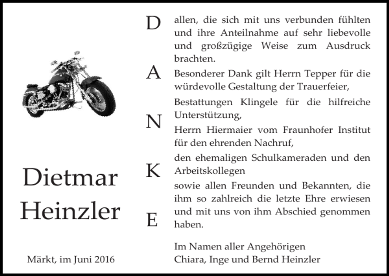 <p>D<br />A<br />N</p><p>Dietmar<br />Heinzler<br />Märkt, im Juni 2016</p><p>K<br />E</p><p>allen, die sich mit uns verbunden fühlten<br />und ihre Anteilnahme auf sehr liebevolle<br />und großzügige Weise zum Ausdruck<br />brachten.<br />Besonderer Dank gilt Herrn Tepper für die<br />würdevolle Gestaltung der Trauerfeier,<br />Bestattungen Klingele für die hilfreiche<br />Unterstützung,<br />Herrn Hiermaier vom Fraunhofer Institut<br />für den ehrenden Nachruf,<br />den ehemaligen Schulkameraden und den<br />Arbeitskollegen<br />sowie allen Freunden und Bekannten, die<br />ihm so zahlreich die letzte Ehre erwiesen<br />und mit uns von ihm Abschied genommen<br />haben.<br />Im Namen aller Angehörigen<br />Chiara, Inge und Bernd Heinzler</p>