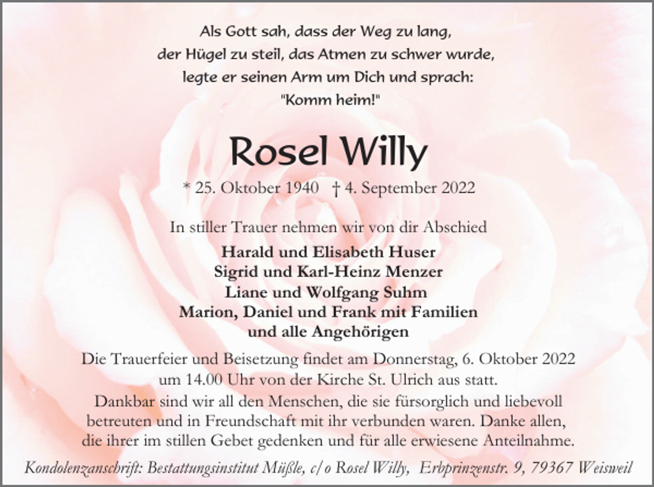 <p>Als Gott sah, dass der Weg zu lang,<br />der Hügel zu steil, das Atmen zu schwer wurde,<br />legte er seinen Arm um Dich und sprach:<br />"Komm heim!"</p><p>Rosel Willy<br />* 25. Oktober 1940 † 4. September 2022<br />In stiller Trauer nehmen wir von dir Abschied<br />Harald und Elisabeth Huser<br />Sigrid und Karl-Heinz Menzer<br />Liane und Wolfgang Suhm<br />Marion, Daniel und Frank mit Familien<br />und alle Angehörigen<br />Die Trauerfeier und Beisetzung findet am Donnerstag, 6. Oktober 2022<br />um 14.00 Uhr von der Kirche St. Ulrich aus statt.<br />Dankbar sind wir all den Menschen, die sie fürsorglich und liebevoll<br />betreuten und in Freundschaft mit ihr verbunden waren. Danke allen,<br />die ihrer im stillen Gebet gedenken und für alle erwiesene Anteilnahme.<br />Kondolenzanschrift: Bestattungsinstitut Müßle, c/o Rosel Willy, Erbprinzenstr. 9, 79367 Weisweil</p>