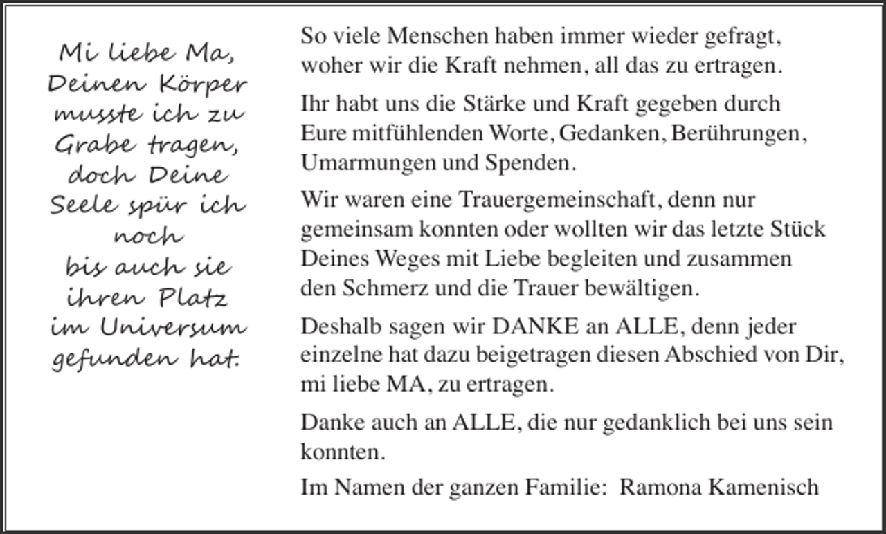 <p>Mi liebe Ma,<br />Deinen Körper<br />musste ich zu<br />Grabe tragen,<br />doch Deine<br />Seele spür ich<br />noch<br />bis auch sie<br />ihren Platz<br />im Universum<br />gefunden hat.</p><p>So viele Menschen haben immer wieder gefragt,<br />woher wir die Kraft nehmen, all das zu ertragen.<br />Ihr habt uns die Stärke und Kraft gegeben durch<br />Eure mitfühlenden Worte, Gedanken, Berührungen,<br />Umarmungen und Spenden.<br />Wir waren eine Trauergemeinschaft, denn nur<br />gemeinsam konnten oder wollten wir das letzte Stück<br />Deines Weges mit Liebe begleiten und zusammen<br />den Schmerz und die Trauer bewältigen.<br />Deshalb sagen wir DANKE an ALLE, denn jeder<br />einzelne hat dazu beigetragen diesen Abschied von Dir,<br />mi liebe MA, zu ertragen.<br />Danke auch an ALLE, die nur gedanklich bei uns sein<br />konnten.<br />Im Namen der ganzen Familie: Ramona Kamenisch</p>
