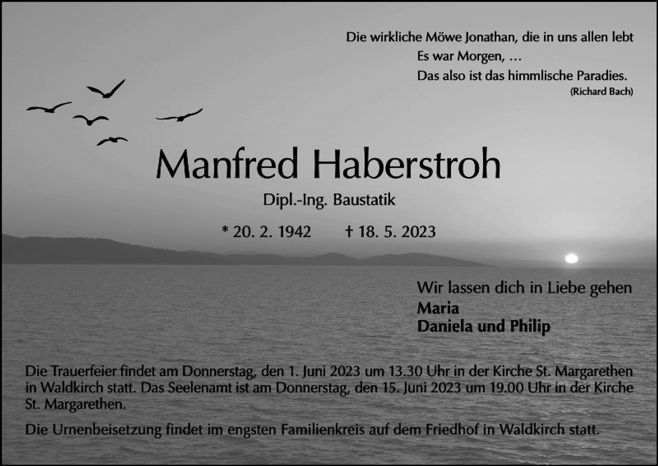 <p>Die wirkliche Möwe Jonathan, die in uns allen lebt<br />Es war Morgen, …<br />Das also ist das himmlische Paradies.</p><p>(Richard Bach)</p><p>Manfred Haberstroh<br />Dipl.-Ing. Baustatik</p><p>* 20. 2. 1942 † 18. 5. 2023<br />Wir lassen dich in Liebe gehen<br />Maria<br />Daniela und Philip<br />Die Trauerfeier findet am Donnerstag, den 1. Juni 2023 um 13.30 Uhr in der Kirche St. Margarethen<br />in Waldkirch statt. Das Seelenamt ist am Donnerstag, den 15. Juni 2023 um 19.00 Uhr in der Kirche<br />St. Margarethen.<br />Die Urnenbeisetzung findet im engsten Familienkreis auf dem Friedhof in W<br />­ aldkirch statt.</p>