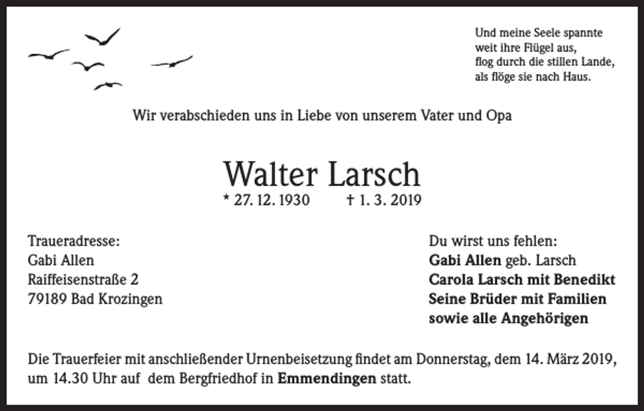 <p>Und meine Seele spannte<br />weit ihre Flügel aus,<br />flog durch die stillen Lande,<br />als flöge sie nach Haus.</p><p>Wir verabschieden uns in Liebe von unserem Vater und Opa</p><p>Walter Larsch</p><p>* 27. 12. 1930<br />Traueradresse:<br />Gabi Allen<br />Raiffeisenstraße 2<br />79189 Bad Krozingen</p><p>† 1. 3. 2019<br />Du wirst uns fehlen:<br />Gabi Allen geb. Larsch<br />Carola Larsch mit Benedikt<br />Seine Brüder mit Familien<br />sowie alle Angehörigen</p><p>Die Trauerfeier mit anschließender Urnenbeisetzung findet am Donnerstag, dem 14. März 2019,<br />um 14.30 Uhr auf dem Bergfriedhof in Emmendingen statt.</p>