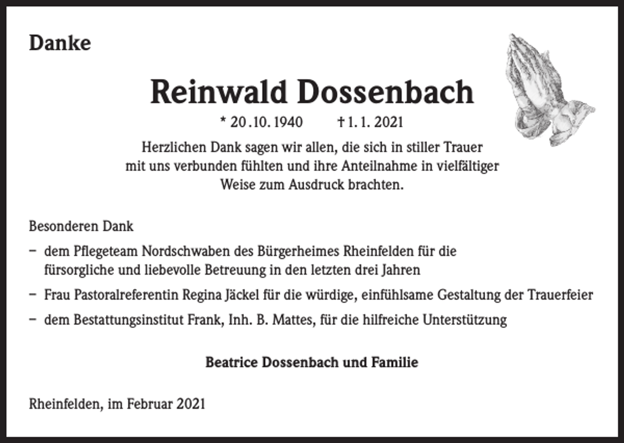 <p>Danke</p><p>Reinwald Dossenbach<br />* 20 .10. 1940</p><p>† 1. 1. 2021</p><p>Herzlichen Dank sagen wir allen, die sich in stiller Trauer<br />mit uns verbunden fühlten und ihre Anteilnahme in vielfältiger<br />Weise zum Ausdruck brachten.<br />Besonderen Dank<br />– dem Pflegeteam Nordschwaben des Bürgerheimes Rheinfelden für die<br />fürsorgliche und liebevolle Betreuung in den letzten drei Jahren<br />– Frau Pastoralreferentin Regina Jäckel für die würdige, einfühlsame Gestaltung der Trauerfeier<br />– dem Bestattungsinstitut Frank, Inh. B. Mattes, für die hilfreiche Unterstützung<br />Beatrice Dossenbach und Familie<br />Rheinfelden, im Februar 2021</p>