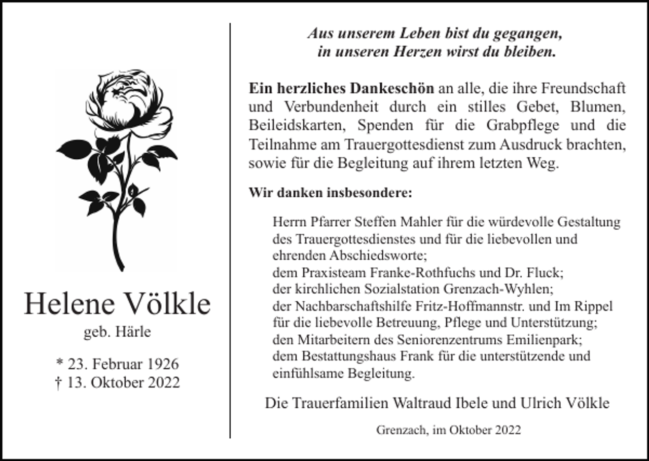 <p>Aus unserem Leben bist du gegangen,<br />in unseren Herzen wirst du bleiben.<br />Ein herzliches Dankeschön an alle, die ihre Freundschaft<br />und Verbundenheit durch ein stilles Gebet, Blumen,<br />Beileidskarten, Spenden für die Grabpflege und die<br />Teilnahme am Trauergottesdienst zum Ausdruck brachten,<br />sowie für die Begleitung auf ihrem letzten Weg.<br />Wir danken insbesondere:</p><p>Helene Völkle<br />geb. Härle<br />* 23. Februar 1926<br />† 13. Oktober 2022</p><p>Herrn Pfarrer Steffen Mahler für die würdevolle Gestaltung<br />des Trauergottesdienstes und für die liebevollen und<br />ehrenden Abschiedsworte;<br />dem Praxisteam Franke-Rothfuchs und Dr. Fluck;<br />der kirchlichen Sozialstation Grenzach-Wyhlen;<br />der Nachbarschaftshilfe Fritz-Hoffmannstr. und Im Rippel<br />für die liebevolle Betreuung, Pflege und Unterstützung;<br />den Mitarbeitern des Seniorenzentrums Emilienpark;<br />dem Bestattungshaus Frank für die unterstützende und<br />einfühlsame Begleitung.</p><p>Die Trauerfamilien Waltraud Ibele und Ulrich Völkle<br />Grenzach, im Oktober 2022</p>