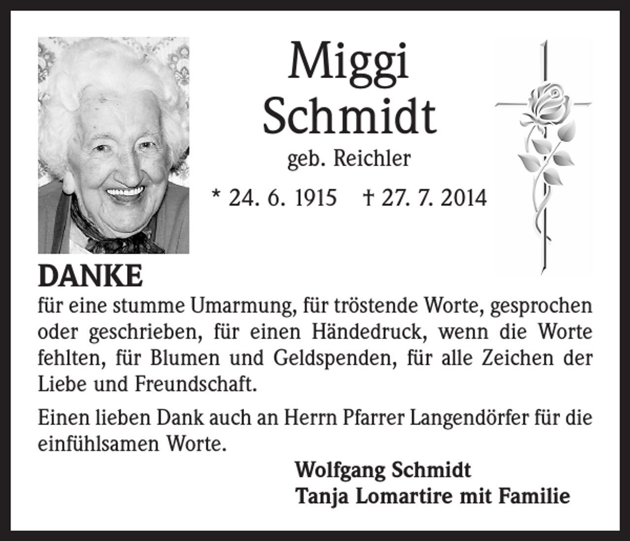 <p>Miggi<br />Schmidt<br />geb. Reichler</p><p>* 24. 6. 1915 † 27. 7. 2014</p><p>DANKE</p><p>für eine stumme Umarmung, für tröstende Worte, gesprochen<br />oder geschrieben, für einen Händedruck, wenn die Worte<br />­fehlten, für Blumen und Geldspenden, für alle Zeichen der<br />Liebe und Freundschaft.<br />Einen lieben Dank auch an Herrn Pfarrer Langendörfer für die<br />einfühlsamen Worte.<br />Wolfgang Schmidt<br />Tanja Lomartire mit Familie</p>