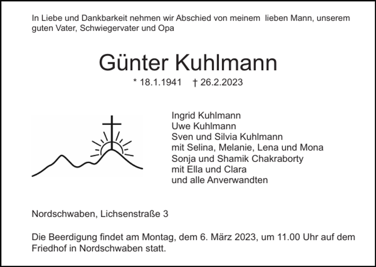 <p>In Liebe und Dankbarkeit nehmen wir Abschied von meinem lieben Mann, unserem<br />guten Vater, Schwiegervater und Opa</p><p>Günter Kuhlmann<br />* 18.1.1941</p><p>† 26.2.2023</p><p>Ingrid Kuhlmann<br />Uwe Kuhlmann<br />Sven und Silvia Kuhlmann<br />mit Selina, Melanie, Lena und Mona<br />Sonja und Shamik Chakraborty<br />mit Ella und Clara<br />und alle Anverwandten</p><p>Nordschwaben, Lichsenstraße 3<br />Die Beerdigung findet am Montag, dem 6. März 2023, um 11.00 Uhr auf dem<br />Friedhof in Nordschwaben statt.</p>