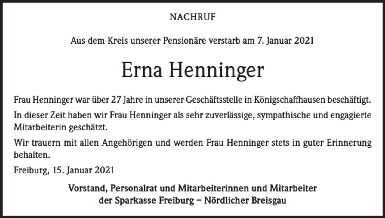 <p>NACHRUF<br />Aus dem Kreis unserer Pensionäre verstarb am 7. Januar 2021</p><p>Erna Henninger<br />Frau Henninger war über 27 Jahre in unserer Geschäftsstelle in Königschaffhausen beschäftigt.<br />In dieser Zeit haben wir Frau Henninger als sehr zuverlässige, sympathische und engagierte<br />Mitarbeiterin geschätzt.<br />Wir trauern mit allen Angehörigen und werden Frau Henninger stets in guter Erinnerung<br />behalten.<br />Freiburg, 15. Januar 2021<br />Vorstand, Personalrat und Mitarbeiterinnen und Mitarbeiter<br />der Sparkasse Freiburg – Nördlicher Breisgau</p>