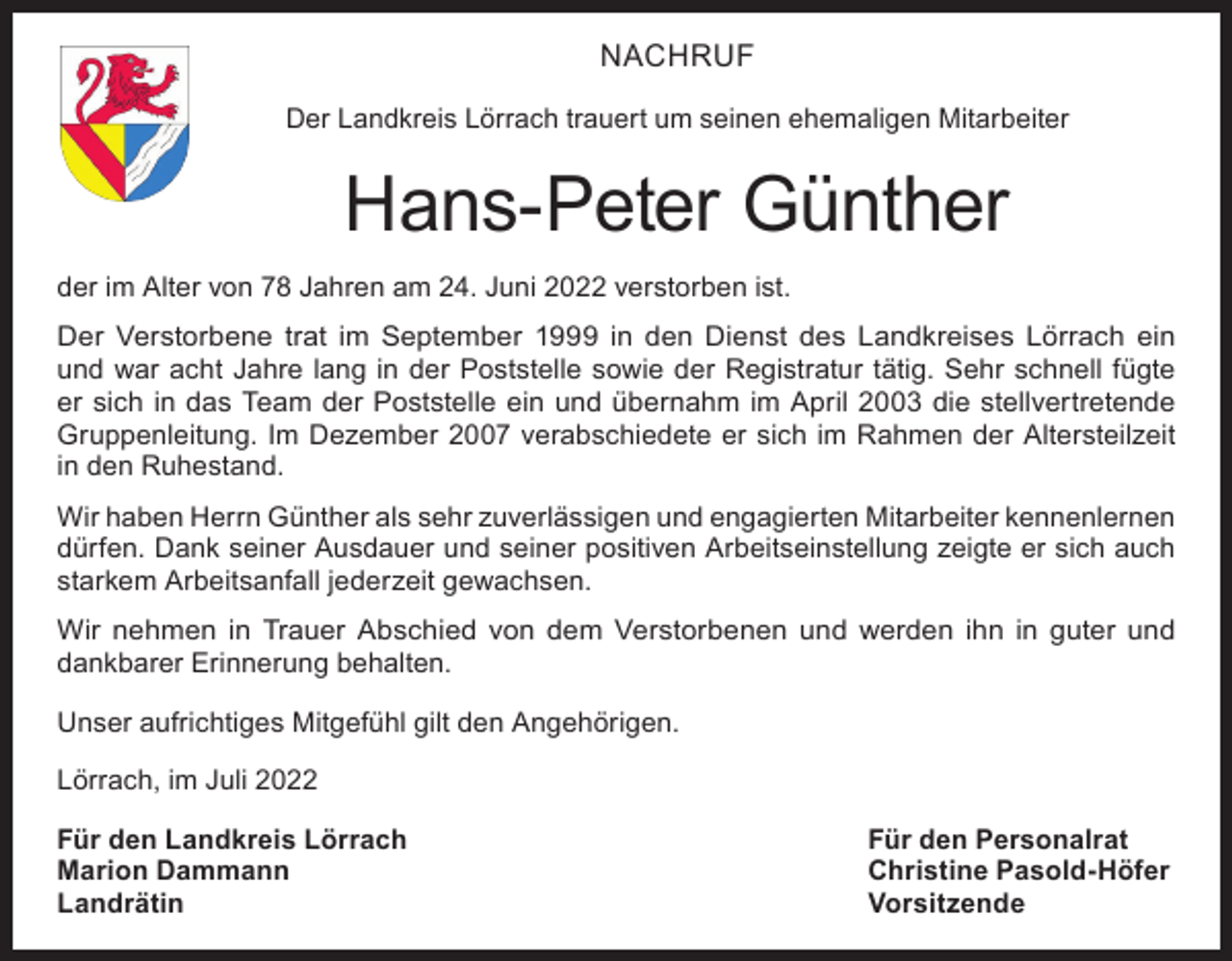 <p>NACHRUF<br />Der Landkreis Lörrach trauert um seinen ehemaligen Mitarbeiter</p><p>Hans-Peter Günther<br />der im Alter von 78 Jahren am 24. Juni 2022 verstorben ist.<br />Der Verstorbene trat im September 1999 in den Dienst des Landkreises Lörrach ein<br />und war acht Jahre lang in der Poststelle sowie der Registratur tätig. Sehr schnell fügte<br />er sich in das Team der Poststelle ein und übernahm im April 2003 die stellvertretende<br />Gruppenleitung. Im Dezember 2007 verabschiedete er sich im Rahmen der Altersteilzeit<br />in den Ruhestand.<br />Wir haben Herrn Günther als sehr zuverlässigen und engagierten Mitarbeiter kennenlernen<br />dürfen. Dank seiner Ausdauer und seiner positiven Arbeitseinstellung zeigte er sich auch<br />starkem Arbeitsanfall jederzeit gewachsen.<br />Wir nehmen in Trauer Abschied von dem Verstorbenen und werden ihn in guter und<br />dankbarer Erinnerung behalten.<br />Unser aufrichtiges Mitgefühl gilt den Angehörigen.<br />Lörrach, im Juli 2022<br />Für den Landkreis Lörrach<br />Für den Personalrat<br />Marion Dammann<br />Christine Pasold-Höfer<br />Landrätin Vorsitzende</p>