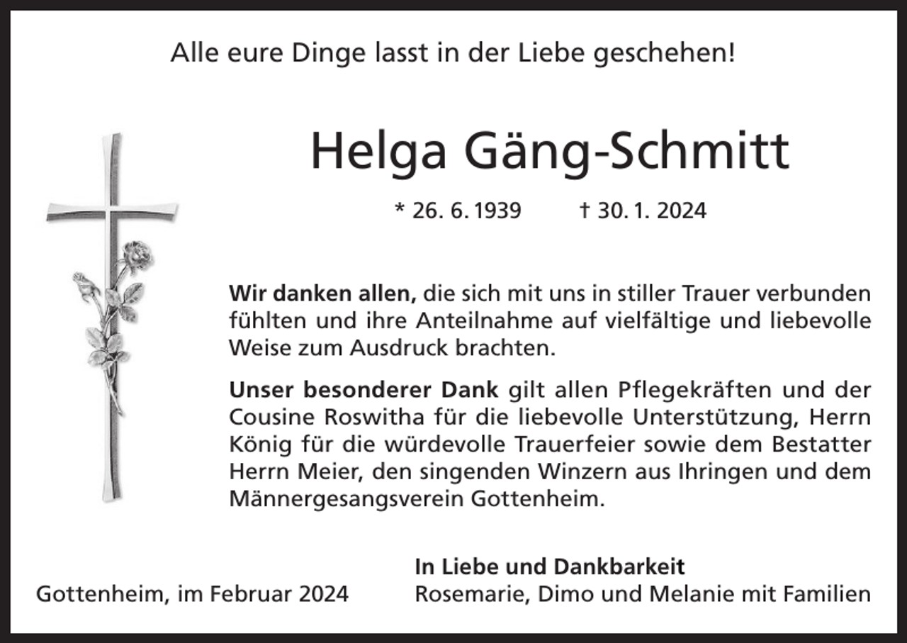 <p>Alle eure Dinge lasst in der Liebe geschehen!</p><p>Helga Gäng-Schmitt<br />* 26. 6. 1939</p><p>† 30. 1. 2024</p><p>Wir danken allen, die sich mit uns in stiller Trauer verbunden<br />fühlten und ihre Anteilnahme auf vielfältige und liebevolle<br />Weise zum Ausdruck brachten.<br />Unser besonderer Dank gilt allen Pflegekräften und der<br />Cousine Roswitha für die liebevolle Unterstützung, Herrn<br />König für die würdevolle Trauerfeier sowie dem Bestatter<br />Herrn Meier, den singenden Winzern aus Ihringen und dem<br />Männergesangsverein Gottenheim.</p><p>Gottenheim, im Februar 2024</p><p>In Liebe und Dankbarkeit<br />Rosemarie, Dimo und Melanie mit Familien</p>