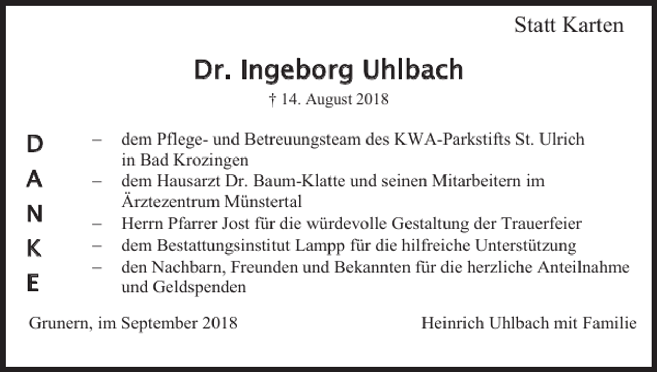 <p>Statt Karten</p><p>Dr. Ingeborg Uhlbach<br />† 14. August 2018</p><p>D</p><p>−</p><p>A</p><p>−</p><p>N</p><p>−<br />−<br />−</p><p>K<br />E</p><p>dem Pflege- und Betreuungsteam des KWA-Parkstifts St. Ulrich<br />in Bad Krozingen<br />dem Hausarzt Dr. Baum-Klatte und seinen Mitarbeitern im<br />Ärztezentrum Münstertal<br />Herrn Pfarrer Jost für die würdevolle Gestaltung der Trauerfeier<br />dem Bestattungsinstitut Lampp für die hilfreiche Unterstützung<br />den Nachbarn, Freunden und Bekannten für die herzliche Anteilnahme<br />und Geldspenden</p><p>Grunern, im September 2018</p><p>Heinrich Uhlbach mit Familie</p>