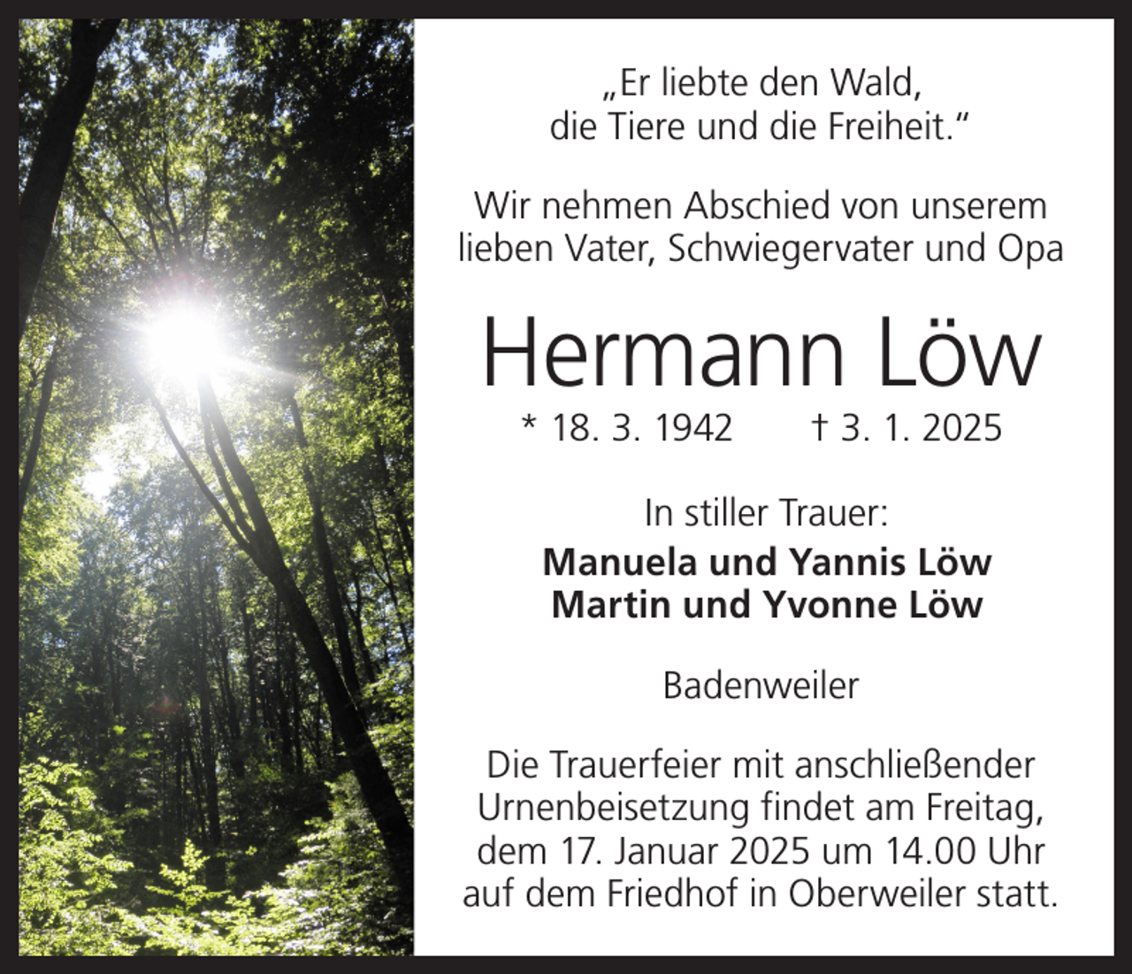 <p>„Er liebte den Wald,<br />die Tiere und die Freiheit.“<br />Wir nehmen Abschied von unserem<br />lieben Vater, Schwiegervater und Opa</p><p>Hermann Löw<br />* 18. 3. 1942 † 3. 1. 2025<br />In stiller Trauer:<br />Manuela und Yannis Löw<br />Martin und Yvonne Löw<br />Badenweiler<br />Die Trauerfeier mit anschließender<br />Urnenbeisetzung findet am Freitag,<br />dem 17. Januar 2025 um 14.00 Uhr<br />auf dem Friedhof in Oberweiler statt.</p>