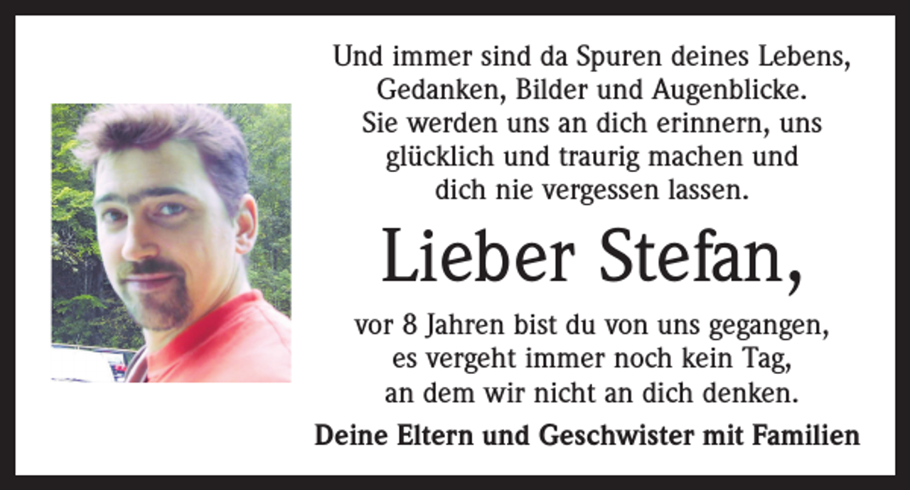 <p>Und immer sind da Spuren deines Lebens,<br />Gedanken, Bilder und Augenblicke.<br />Sie werden uns an dich erinnern, uns<br />glücklich und traurig machen und<br />dich nie vergessen lassen.</p><p>Lieber Stefan,<br />vor 8 Jahren bist du von uns gegangen,<br />es vergeht immer noch kein Tag,<br />an dem wir nicht an dich denken.<br />Deine Eltern und Geschwister mit Familien</p>