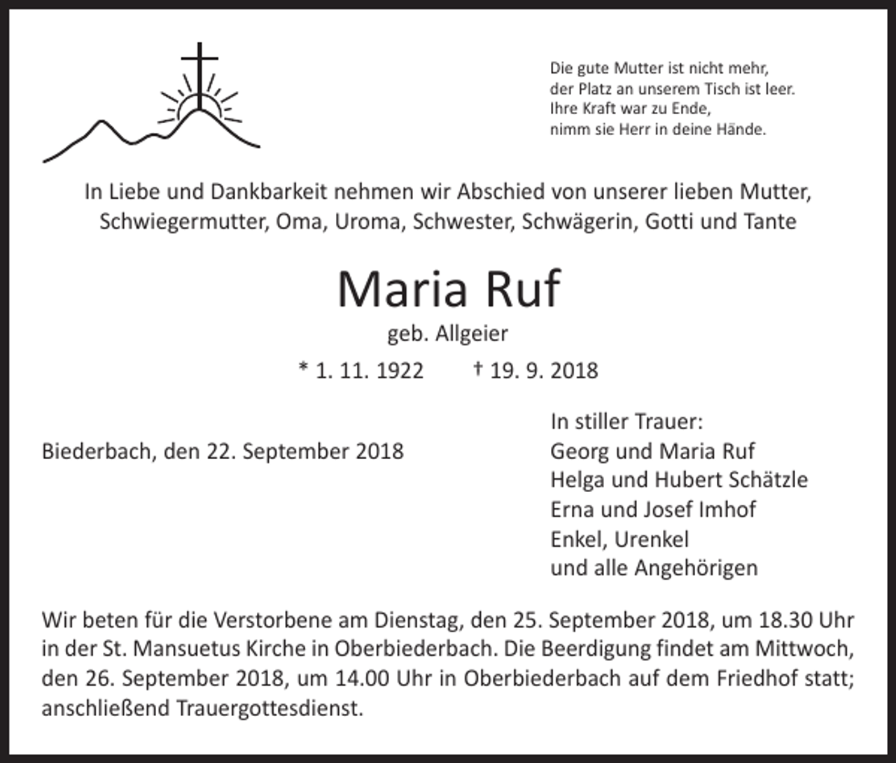 <p>Die gute Mutter ist nicht mehr,<br />der Platz an unserem Tisch ist leer.<br />Ihre Kraft war zu Ende,<br />nimm sie Herr in deine Hände.</p><p>In Liebe und Dankbarkeit nehmen wir Abschied von unserer lieben Mutter,<br />Schwiegermutter, Oma, Uroma, Schwester, Schwägerin, Gotti und Tante</p><p>Maria Ruf</p><p>geb. Allgeier<br />* 1. 11. 1922 † 19. 9. 2018</p><p>In stiller Trauer:<br />Biederbach, den 22. September 2018 Georg und Maria Ruf<br />Helga und Hubert Schätzle<br />Erna und Josef Imhof<br />Enkel, Urenkel<br />und alle Angehörigen<br />Wir beten für die Verstorbene am Dienstag, den 25. September 2018, um 18.30 Uhr<br />in der St. Mansuetus Kirche in Oberbiederbach. Die Beerdigung findet am Mittwoch,<br />den 26. September 2018, um 14.00 Uhr in Oberbiederbach auf dem Friedhof statt;<br />anschließend Trauergottesdienst.</p>