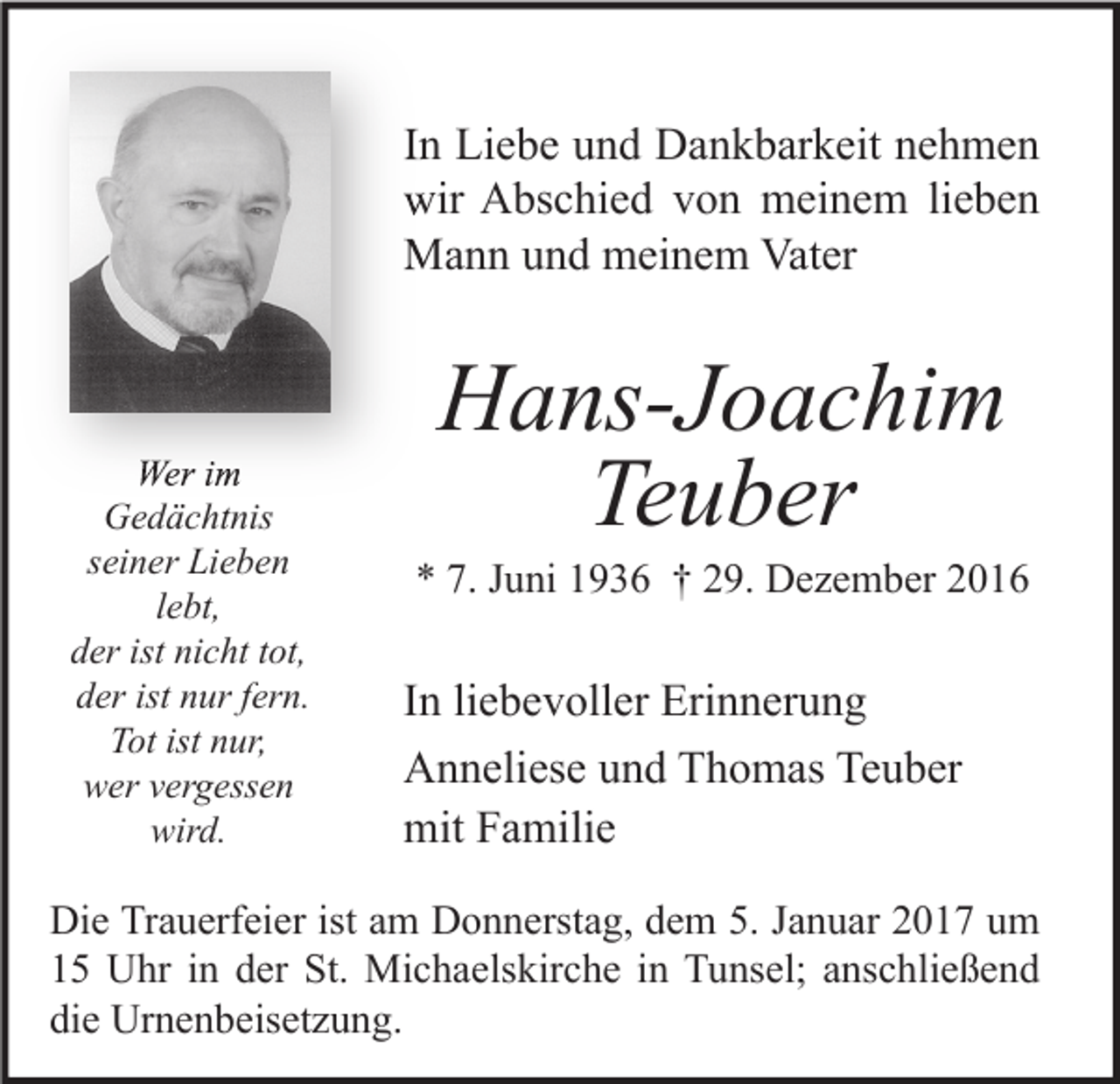<p>In Liebe und Dankbarkeit nehmen<br />wir Abschied von meinem lieben<br />Mann und meinem Vater</p><p>Wer im<br />Gedächtnis<br />seiner Lieben<br />lebt,<br />der ist nicht tot,<br />der ist nur fern.<br />Tot ist nur,<br />wer vergessen<br />wird.</p><p>Hans-Joachim<br />Teuber</p><p>* 7. Juni 1936 † 29. Dezember 2016</p><p>In liebevoller Erinnerung<br />Anneliese und Thomas Teuber<br />mit Familie</p><p>Die Trauerfeier ist am Donnerstag, dem 5. Januar 2017 um<br />15 Uhr in der St. Michaelskirche in Tunsel; anschließend<br />die Urnenbeisetzung.</p>