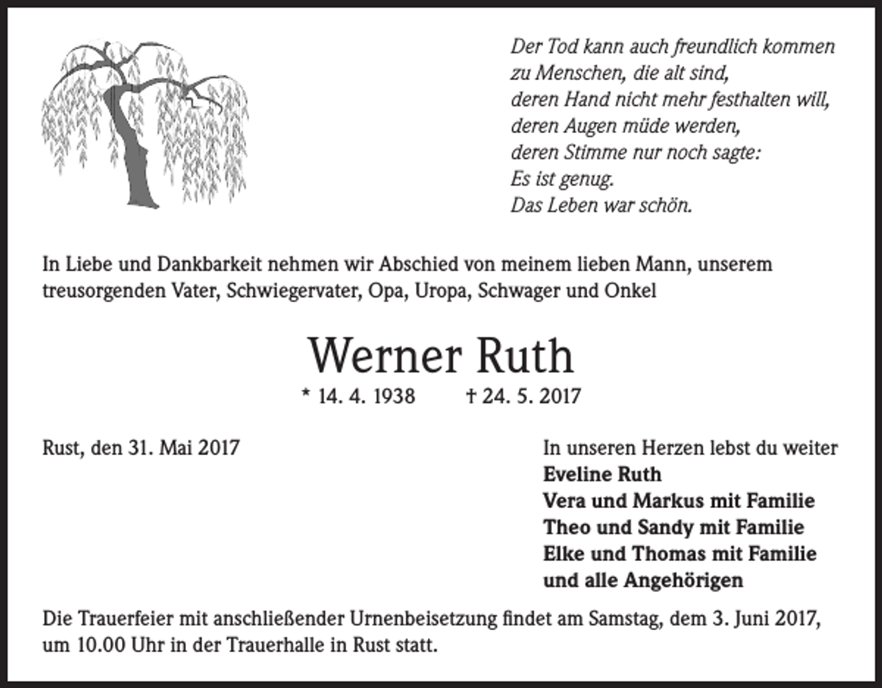 <p>Der Tod kann auch freundlich kommen<br />zu Menschen, die alt sind,<br />deren Hand nicht mehr festhalten will,<br />deren Augen müde werden,<br />deren Stimme nur noch sagte:<br />Es ist genug.<br />Das Leben war schön.<br />In Liebe und Dankbarkeit nehmen wir Abschied von meinem lieben Mann, unserem<br />treusorgenden Vater, Schwiegervater, Opa, Uropa, Schwager und Onkel</p><p>Werner Ruth</p><p>* 14. 4. 1938<br />Rust, den 31. Mai 2017</p><p>† 24. 5. 2017<br />In unseren Herzen lebst du weiter<br />Eveline Ruth<br />Vera und Markus mit Familie<br />Theo und Sandy mit Familie<br />Elke und Thomas mit Familie<br />und alle Angehörigen</p><p>Die Trauerfeier mit anschließender Urnenbeisetzung findet am Samstag, dem 3. Juni 2017,<br />um 10.00 Uhr in der Trauerhalle in Rust statt.</p>