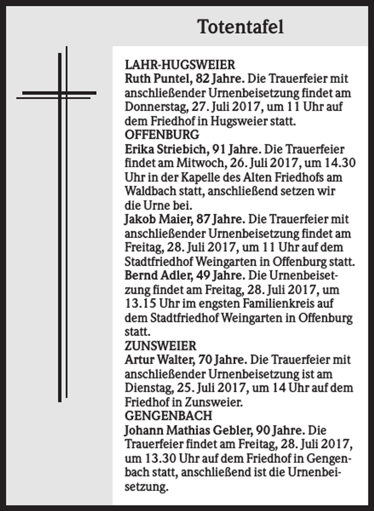 <p>Totentafel<br />LAHR-HUGSWEIER<br />Ruth Puntel, 82 Jahre. Die Trauerfeier mit<br />anschließender Urnenbeisetzung findet am<br />Donnerstag, 27. Juli 2017, um 11 Uhr auf<br />dem Friedhof in Hugsweier statt.<br />OFFENBURG<br />Erika Striebich, 91 Jahre. Die Trauerfeier<br />findet am Mitwoch, 26. Juli 2017, um 14.30<br />Uhr in der Kapelle des Alten Friedhofs am<br />Waldbach statt, anschließend setzen wir<br />die Urne bei.<br />Jakob Maier, 87 Jahre. Die Trauerfeier mit<br />anschließender Urnenbeisetzung findet am<br />Freitag, 28. Juli 2017, um 11 Uhr auf dem<br />Stadtfriedhof Weingarten in Offenburg statt.<br />Bernd Adler, 49 Jahre. Die Urnenbeisetzung findet am Freitag, 28. Juli 2017, um<br />13.15 Uhr im engsten Familienkreis auf<br />dem Stadtfriedhof Weingarten in Offenburg<br />statt.<br />ZUNSWEIER<br />Artur Walter, 70 Jahre. Die Trauerfeier mit<br />anschließender Urnenbeisetzung ist am<br />Dienstag, 25. Juli 2017, um 14 Uhr auf dem<br />Friedhof in Zunsweier.<br />GENGENBACH<br />Johann Mathias Gebler, 90 Jahre. Die<br />Trauerfeier findet am Freitag, 28. Juli 2017,<br />um 13.30 Uhr auf dem Friedhof in Gengenbach statt, anschließend ist die Urnenbeisetzung.</p>