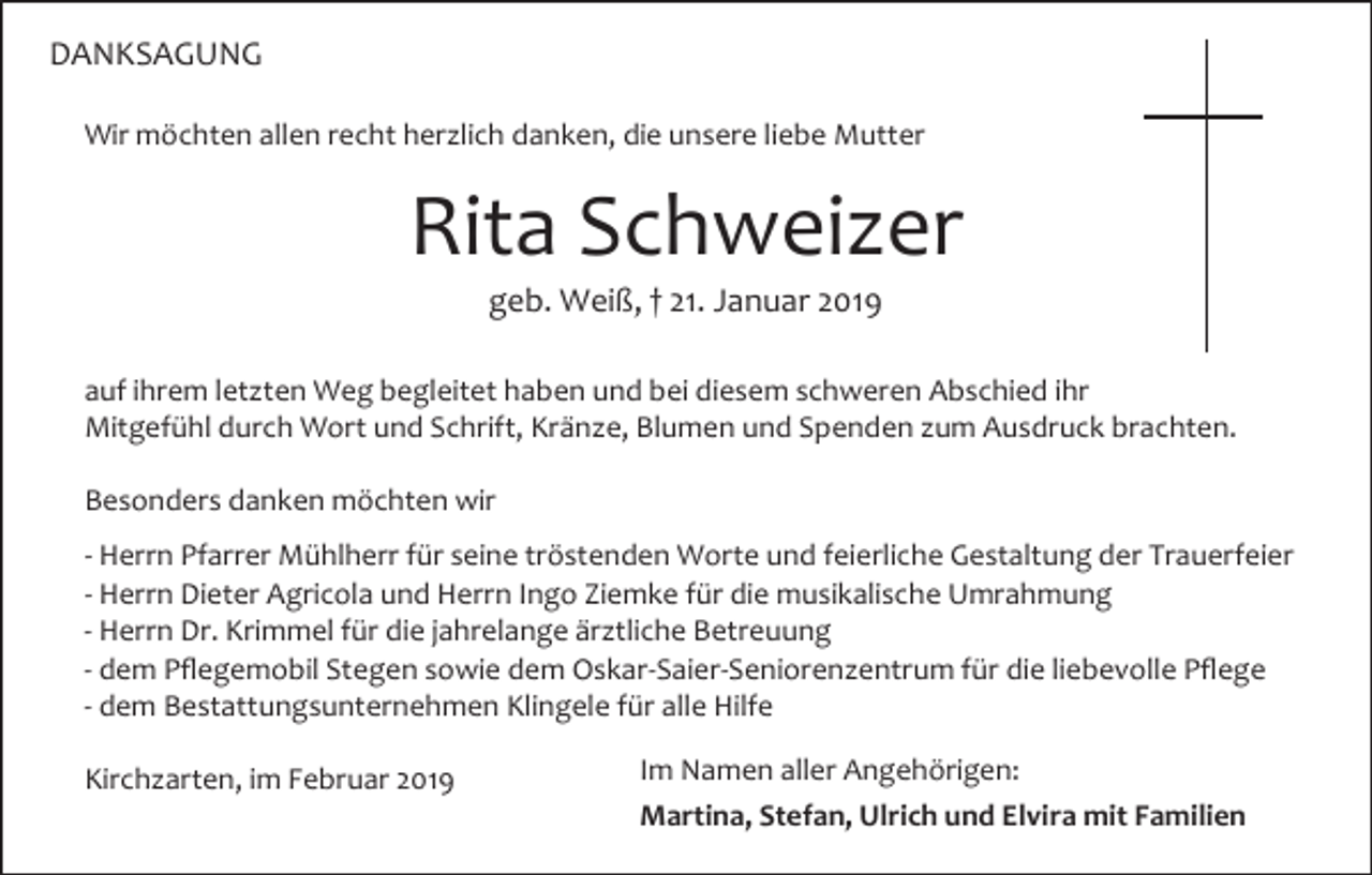 <p>DANKSAGUNG<br />Wir möchten allen recht herzlich danken, die unsere liebe Mutter</p><p>Rita Schweizer<br />geb. Weiß, † 21. Januar 2019<br />auf ihrem letzten Weg begleitet haben und bei diesem schweren Abschied ihr<br />Mitgefühl durch Wort und Schrift, Kränze, Blumen und Spenden zum Ausdruck brachten.<br />Besonders danken möchten wir<br />- Herrn Pfarrer Mühlherr für seine tröstenden Worte und feierliche Gestaltung der Trauerfeier<br />- Herrn Dieter Agricola und Herrn Ingo Ziemke für die musikalische Umrahmung<br />- Herrn Dr. Krimmel für die jahrelange ärztliche Betreuung<br />- dem Pflegemobil Stegen sowie dem Oskar-Saier-Seniorenzentrum für die liebevolle Pflege<br />- dem Bestattungsunternehmen Klingele für alle Hilfe<br />Kirchzarten, im Februar 2019</p><p>Im Namen aller Angehörigen:<br />Martina, Stefan, Ulrich und Elvira mit Familien</p>