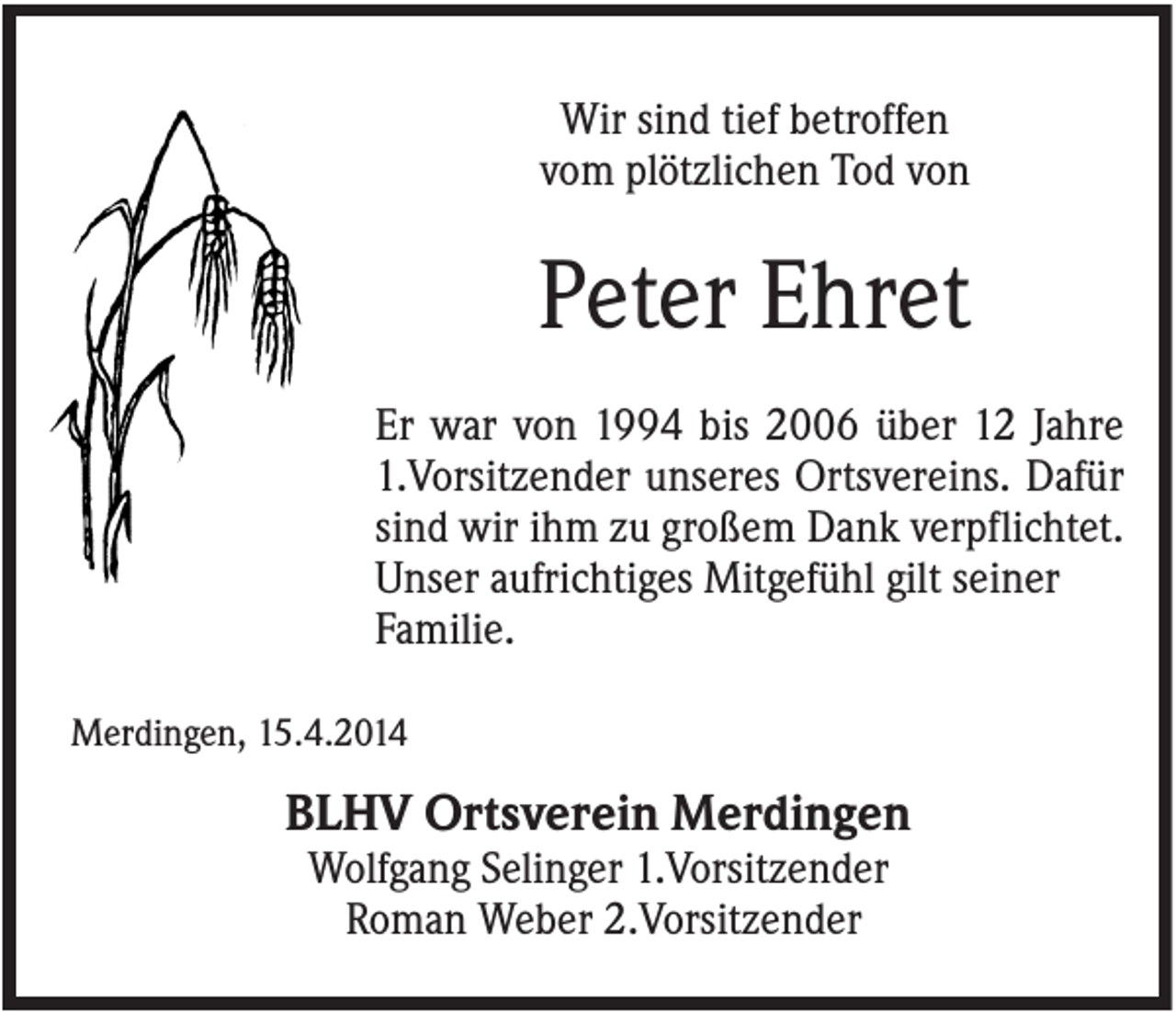 <p>Wir sind tief betroffen<br />vom plötzlichen Tod von</p><p>Peter Ehret<br />Er war von 1994 bis 2006 über 12 Jahre<br />1.Vorsitzender unseres Ortsvereins. Dafür<br />sind wir ihm zu großem Dank verpflichtet.<br />Unser aufrichtiges Mitgefühl gilt seiner<br />Familie.<br />Merdingen, 15.4.2014</p><p>BLHV Ortsverein Merdingen<br />Wolfgang Selinger 1.Vorsitzender<br />Roman Weber 2.Vorsitzender</p>
