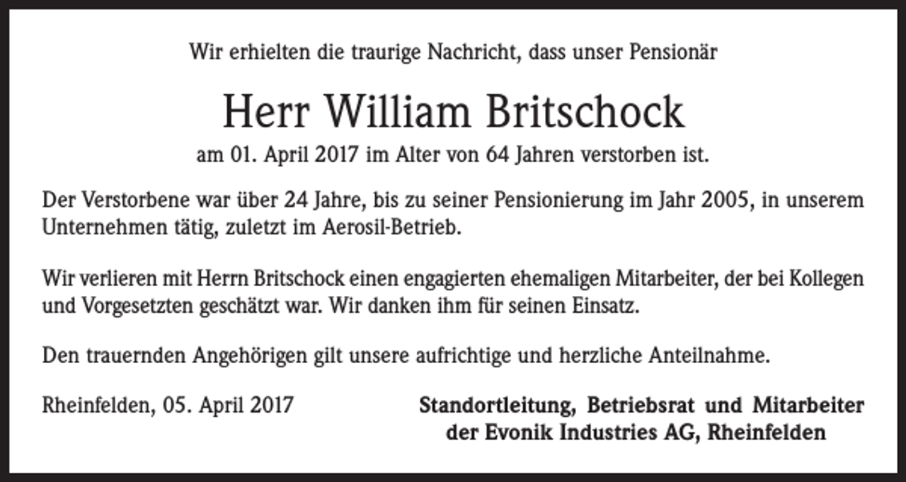 <p>Wir erhielten die traurige Nachricht, dass unser Pensionär</p><p>Herr William Britschock<br />am 01. April 2017 im Alter von 64 Jahren verstorben ist.<br />Der Verstorbene war über 24 Jahre, bis zu seiner Pensionierung im Jahr 2005, in unserem<br />Unternehmen tätig, zuletzt im Aerosil-Betrieb.<br />Wir verlieren mit Herrn Britschock einen engagierten ehemaligen Mitarbeiter, der bei Kollegen<br />und Vorgesetzten geschätzt war. Wir danken ihm für seinen Einsatz.<br />Den trauernden Angehörigen gilt unsere aufrichtige und herzliche Anteilnahme.<br />Rheinfelden, 05. April 2017</p><p>Standortleitung, Betriebsrat und Mitarbeiter<br />der Evonik Industries AG, Rheinfelden</p>