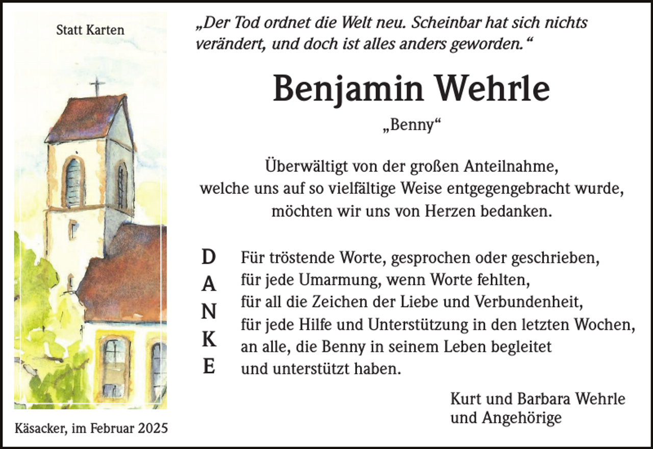 <p>Statt Karten</p><p>„Der Tod ordnet die Welt neu. Scheinbar hat sich nichts<br />verändert, und doch ist alles anders geworden.“</p><p>Benjamin Wehrle<br />„Benny“<br />Überwältigt von der großen Anteilnahme,<br />welche uns auf so vielfältige Weise entgegengebracht wurde,<br />möchten wir uns von Herzen bedanken.</p><p>D<br />A<br />N<br />K<br />E<br />Käsacker, im Februar 2025</p><p>Für tröstende Worte, gesprochen oder geschrieben,<br />für jede Umarmung, wenn Worte fehlten,<br />für all die Zeichen der Liebe und Verbundenheit,<br />für jede Hilfe und Unterstützung in den letzten Wochen,<br />an alle, die Benny in seinem Leben begleitet<br />und unterstützt haben.<br />Kurt und Barbara Wehrle<br />und Angehörige</p>