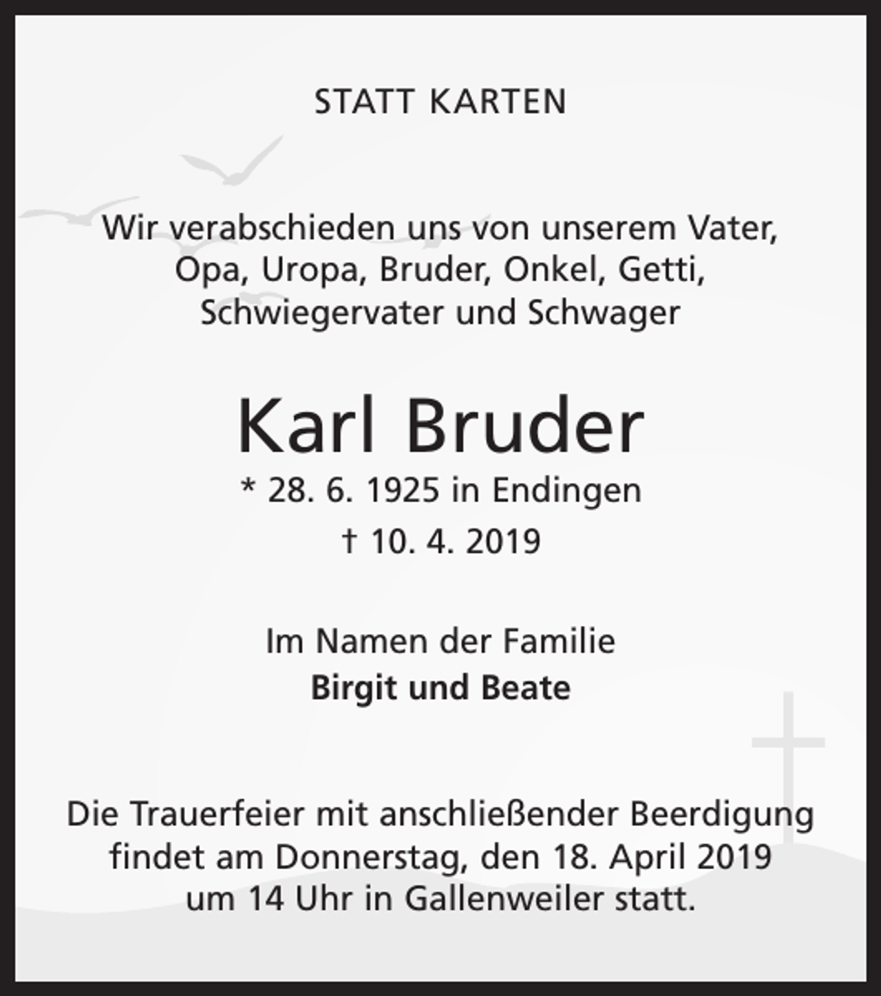 <p>STATT KARTEN<br />Wir verabschieden uns von unserem Vater,<br />Opa, Uropa, Bruder, Onkel, Getti,<br />Schwiegervater und Schwager</p><p>Karl Bruder<br />* 28. 6. 1925 in Endingen<br />† 10. 4. 2019<br />Im Namen der Familie<br />Birgit und Beate<br />Die Trauerfeier mit anschließender Beerdigung<br />findet am Donnerstag, den 18. April 2019<br />um 14 Uhr in Gallenweiler statt.</p>