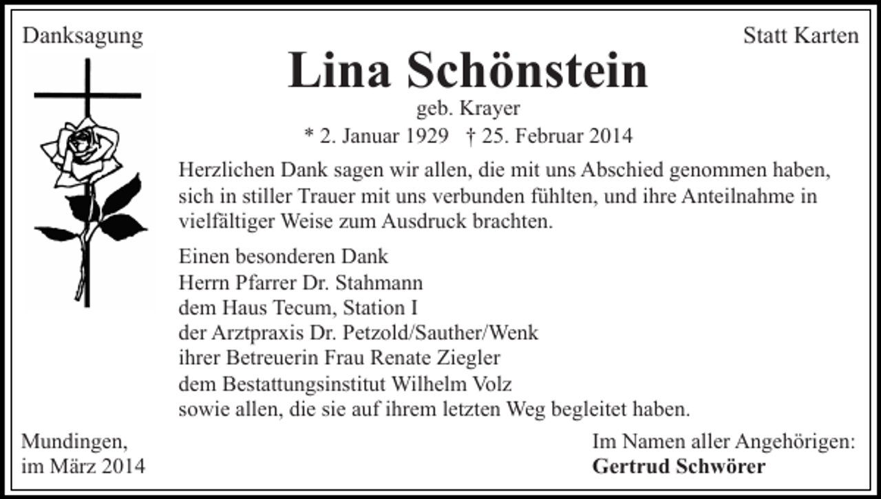 <p>Danksagung</p><p>Lina Schönstein</p><p>Statt Karten</p><p>geb. Krayer<br />* 2. Januar 1929 † 25. Februar 2014</p><p>Herzlichen Dank sagen wir allen, die mit uns Abschied genommen haben,<br />sich in stiller Trauer mit uns verbunden fühlten, und ihre Anteilnahme in<br />vielfältiger Weise zum Ausdruck brachten.</p><p>Mundingen,<br />im März 2014</p><p>Einen besonderen Dank<br />Herrn Pfarrer Dr. Stahmann<br />dem Haus Tecum, Station I<br />der Arztpraxis Dr. Petzold/Sauther/Wenk<br />ihrer Betreuerin Frau Renate Ziegler<br />dem Bestattungsinstitut Wilhelm Volz<br />sowie allen, die sie auf ihrem letzten Weg begleitet haben.<br />Im Namen aller Angehörigen:<br />Gertrud Schwörer</p>