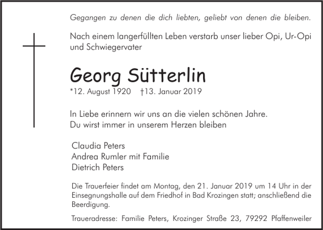 <p>Gegangen zu denen die dich liebten, geliebt von denen die bleiben.</p><p>Nach einem langerfüllten Leben verstarb unser lieber Opi, Ur-Opi<br />und Schwiegervater</p><p>Georg Sütterlin<br />*12. August 1920</p><p>†13. Januar 2019</p><p>In Liebe erinnern wir uns an die vielen schönen Jahre.<br />Du wirst immer in unserem Herzen bleiben<br />Claudia Peters<br />Andrea Rumler mit Familie<br />Dietrich Peters<br />Die Trauerfeier findet am Montag, den 21. Januar 2019 um 14 Uhr in der<br />Einsegnungshalle auf dem Friedhof in Bad Krozingen statt; anschließend die<br />Beerdigung.<br />Traueradresse: Familie Peters, Krozinger Straße 23, 79292 Pfaffenweiler</p>