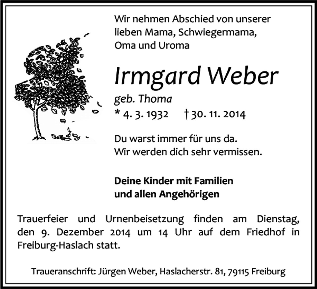 <p>Wir nehmen Abschied von unserer<br />lieben Mama, Schwiegermama,<br />Oma und Uroma</p><p>Irmgard Weber<br />geb. Thoma<br />* 4. 3. 1932</p><p>† 30. 11. 2014</p><p>Du warst immer für uns da.<br />Wir werden dich sehr vermissen.<br />Deine Kinder mit Familien<br />und allen Angehörigen<br />Trauerfeier und Urnenbeisetzung finden am Dienstag,<br />den 9. Dezember 2014 um 14 Uhr auf dem Friedhof in<br />Freiburg-Haslach statt.<br />Traueranschrift: Jürgen Weber, Haslacherstr. 81, 79115 Freiburg</p>