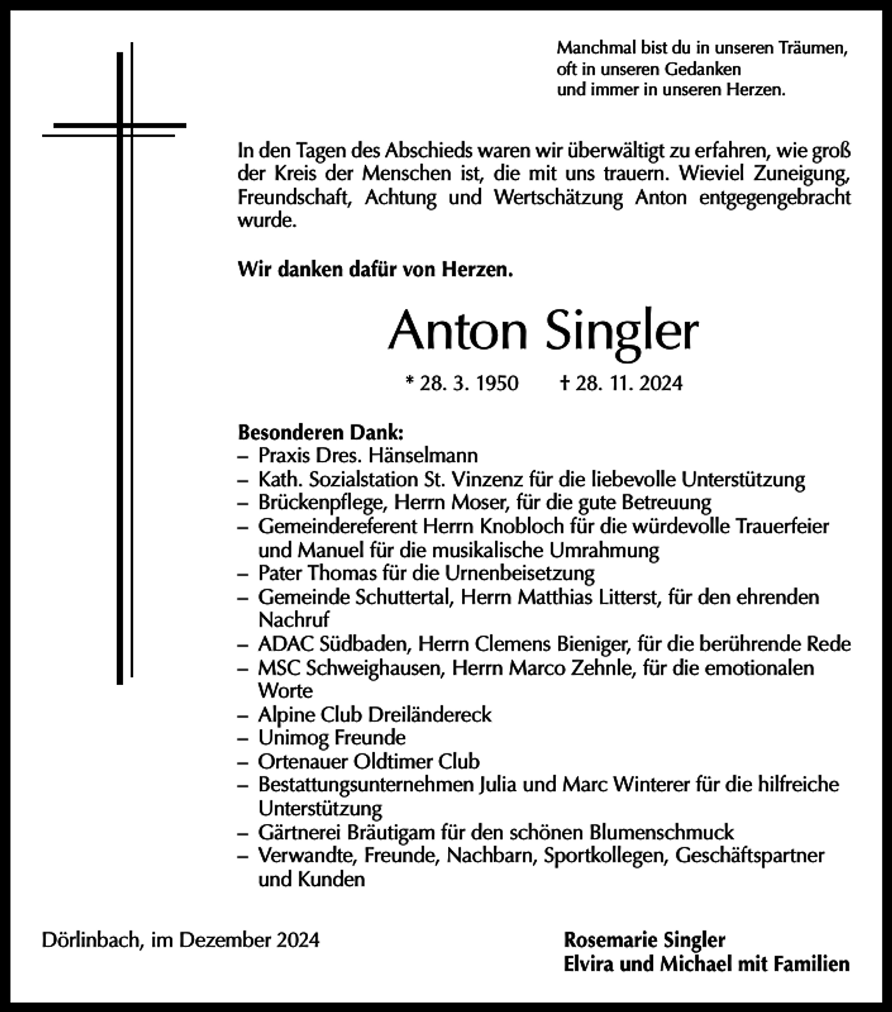 <p>Manchmal bist du in unseren Träumen,<br />oft in unseren Gedanken<br />und immer in unseren Herzen.</p><p>In den Tagen des Abschieds waren wir überwältigt zu erfahren, wie groß<br />der Kreis der Menschen ist, die mit uns trauern. Wieviel ­Zuneigung,<br />Freundschaft, Achtung und Wertschätzung Anton e­ntgegengebracht<br />wurde.<br />Wir danken dafür von Herzen.</p><p>Anton Singler<br />* 28. 3. 1950 † 28. 11. 2024<br />Besonderen Dank:<br />– Praxis Dres. Hänselmann<br />– Kath. Sozialstation St. Vinzenz für die liebevolle Unterstützung<br />– Brückenpflege, Herrn Moser, für die gute Betreuung<br />– Gemeindereferent Herrn Knobloch für die würdevolle Trauerfeier<br />und Manuel für die musikalische Umrahmung<br />– Pater Thomas für die Urnenbeisetzung<br />– Gemeinde Schuttertal, Herrn Matthias Litterst, für den ehrenden<br />Nachruf<br />– ADAC Südbaden, Herrn Clemens Bieniger, für die berührende Rede<br />– MSC Schweighausen, Herrn Marco Zehnle, für die emotionalen<br />Worte<br />– Alpine Club Dreiländereck<br />– Unimog Freunde<br />– Ortenauer Oldtimer Club<br />– Bestattungsunternehmen Julia und Marc Winterer für die hilfreiche<br />Unterstützung<br />– Gärtnerei Bräutigam für den schönen Blumenschmuck<br />– Verwandte, Freunde, Nachbarn, Sportkollegen, Geschäftspartner<br />und Kunden<br />Dörlinbach, im Dezember 2024 Rosemarie Singler<br />Elvira und Michael mit Familien</p>