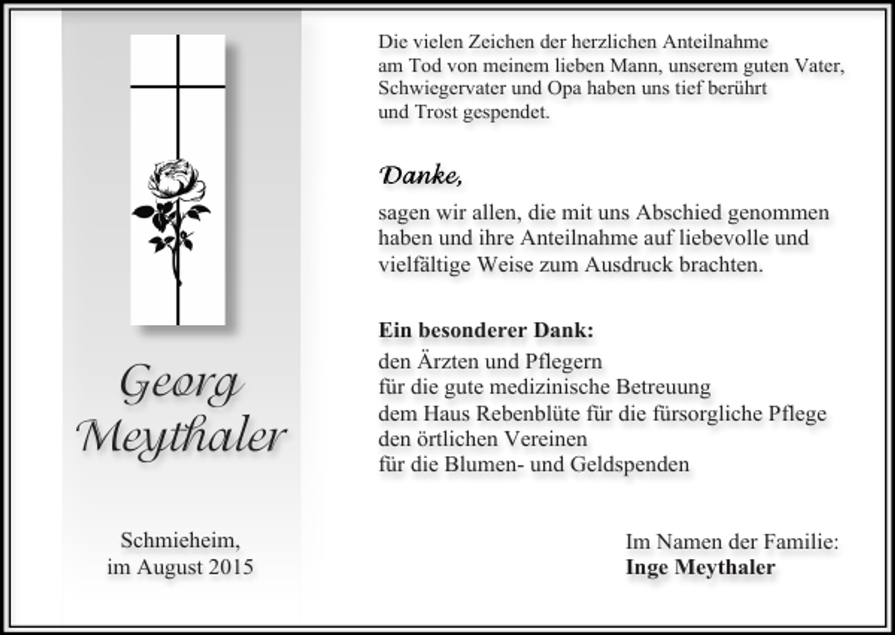 <p>Die vielen Zeichen der herzlichen Anteilnahme<br />am Tod von meinem lieben Mann, unserem guten Vater,<br />Schwiegervater und Opa haben uns tief berührt<br />und Trost gespendet.</p><p>sagen wir allen, die mit uns Abschied genommen<br />haben und ihre Anteilnahme auf liebevolle und<br />vielfältige Weise zum Ausdruck brachten.</p><p>Georg<br />Meythaler<br />Schmieheim,<br />im August 2015</p><p>Ein besonderer Dank:<br />den Ärzten und Pflegern<br />für die gute medizinische Betreuung<br />dem Haus Rebenblüte für die fürsorgliche Pflege<br />den örtlichen Vereinen<br />für die Blumen- und Geldspenden<br />Im Namen der Familie:<br />Inge Meythaler</p>