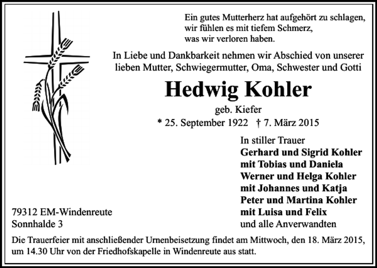<p>Ein gutes Mutterherz hat aufgehört zu schlagen,<br />wir fühlen es mit tiefem Schmerz,<br />was wir verloren haben.</p><p>In Liebe und Dankbarkeit nehmen wir Abschied von unserer<br />lieben Mutter, Schwiegermutter, Oma, Schwester und Gotti</p><p>Hedwig Kohler</p><p>geb. Kiefer<br />* 25. September 1922 † 7. März 2015</p><p>79312 EM-Windenreute<br />Sonnhalde 3</p><p>In stiller Trauer<br />Gerhard und Sigrid Kohler<br />mit Tobias und Daniela<br />Werner und Helga Kohler<br />mit Johannes und Katja<br />Peter und Martina Kohler<br />mit Luisa und Felix<br />und alle Anverwandten</p><p>Die Trauerfeier mit anschließender Urnenbeisetzung findet am Mittwoch, den 18. März 2015,<br />um 14.30 Uhr von der Friedhofskapelle in Windenreute aus statt.</p>
