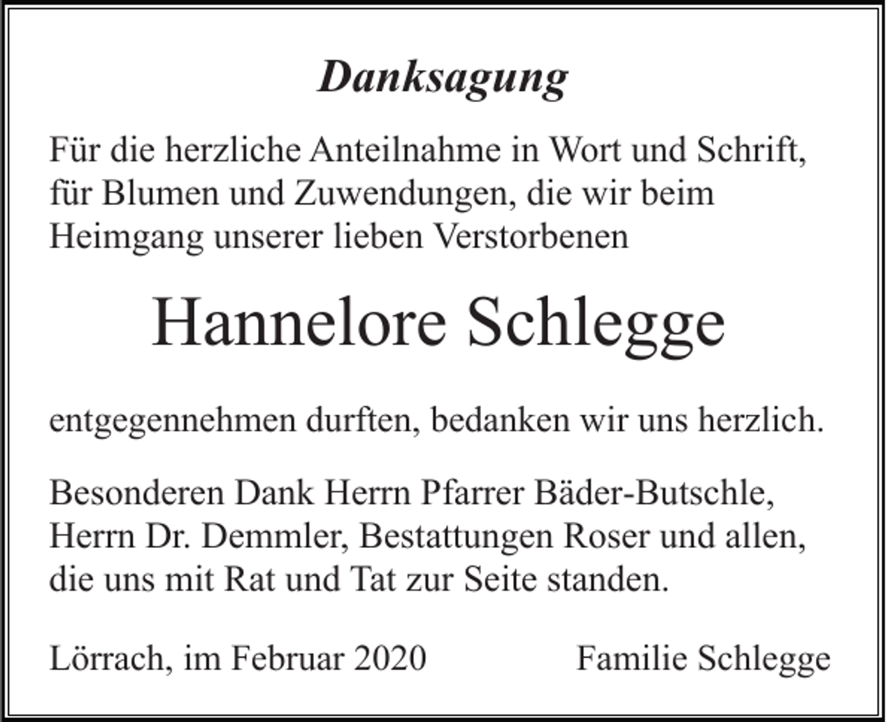<p>Danksagung<br />Für die herzliche Anteilnahme in Wort und Schrift,<br />für Blumen und Zuwendungen, die wir beim<br />Heimgang unserer lieben Verstorbenen</p><p>Hannelore Schlegge<br />entgegennehmen durften, bedanken wir uns herzlich.</p><p>Besonderen Dank Herrn Pfarrer Bäder-Butschle,<br />Herrn Dr. Demmler, Bestattungen Roser und allen,<br />die uns mit Rat und Tat zur Seite standen.<br />Lörrach, im Februar 2020</p><p>Familie Schlegge</p>