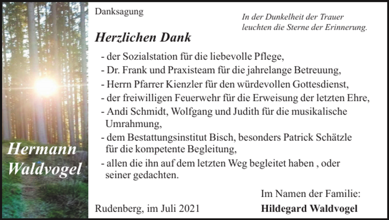 <p>Danksagung</p><p>Herzlichen Dank</p><p>Hermann<br />Waldvogel</p><p>In der Dunkelheit der Trauer<br />leuchten die Sterne der Erinnerung.</p><p>- der Sozialstation für die liebevolle Pflege,<br />- Dr. Frank und Praxisteam für die jahrelange Betreuung,<br />- Herrn Pfarrer Kienzler für den würdevollen Gottesdienst,<br />- der freiwilligen Feuerwehr für die Erweisung der letzten Ehre,<br />- Andi Schmidt, Wolfgang und Judith für die musikalische<br />Umrahmung,<br />- dem Bestattungsinstitut Bisch, besonders Patrick Schätzle<br />für die kompetente Begleitung,<br />- allen die ihn auf dem letzten Weg begleitet haben , oder<br />seiner gedachten.<br />Rudenberg, im Juli 2021</p><p>Im Namen der Familie:<br />Hildegard Waldvogel</p>